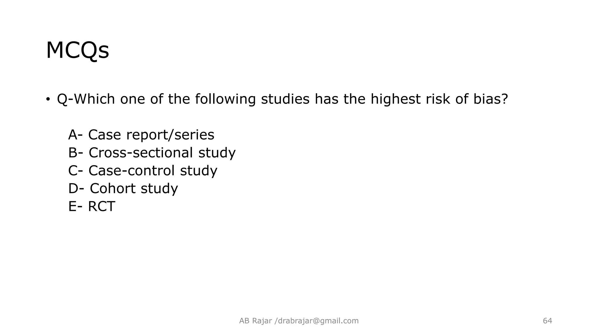 MCQs
• Q-Which one of the following studies has the highest risk of bias?
A- Case report/series
B- Cross-sectional study
C- Case-control study
D- Cohort study
E- RCT
AB Rajar /drabrajar@gmail.com 64
 
