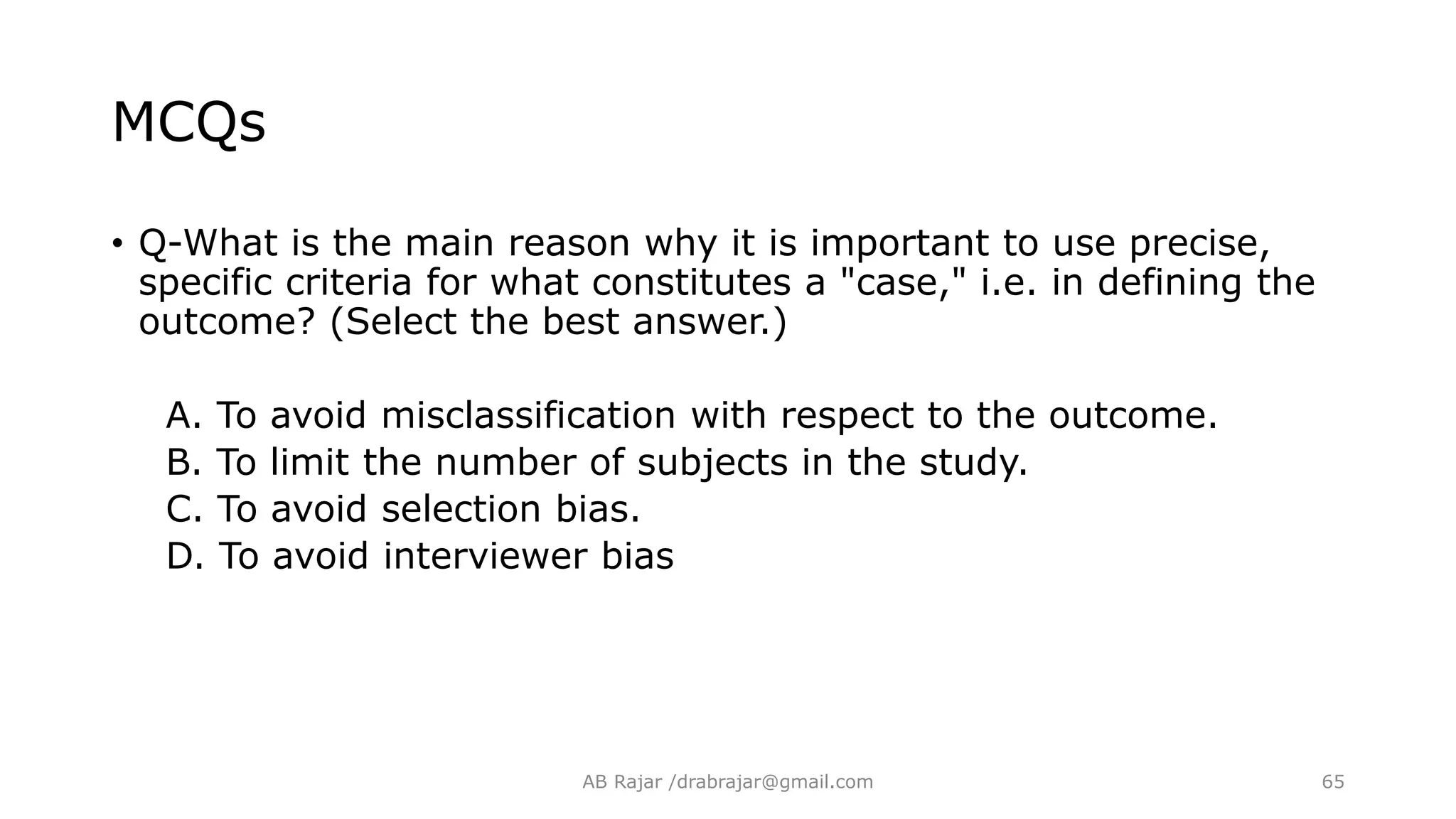 MCQs
• Q-What is the main reason why it is important to use precise,
specific criteria for what constitutes a "case," i.e. in defining the
outcome? (Select the best answer.)
A. To avoid misclassification with respect to the outcome.
B. To limit the number of subjects in the study.
C. To avoid selection bias.
D. To avoid interviewer bias
AB Rajar /drabrajar@gmail.com 65
 