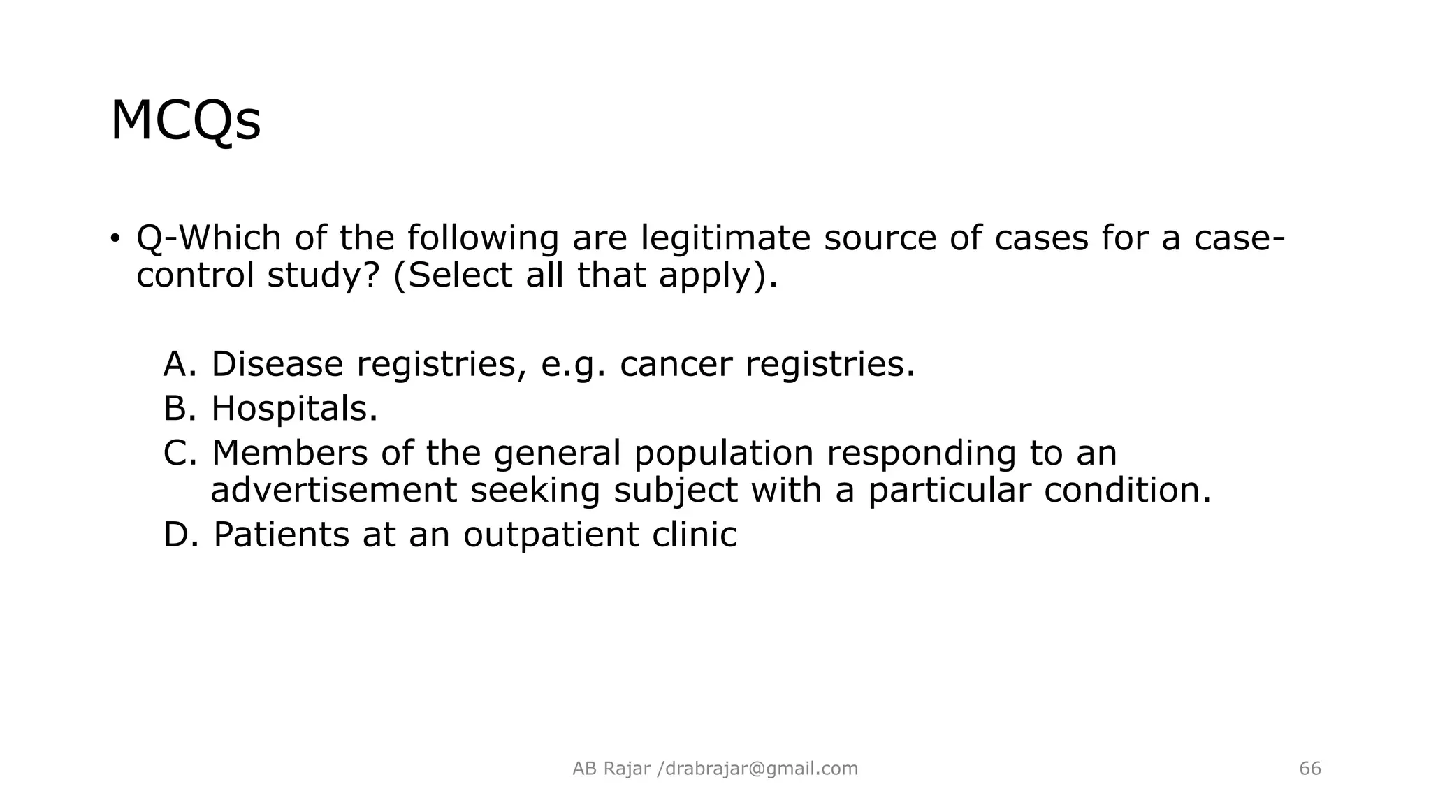 MCQs
• Q-Which of the following are legitimate source of cases for a case-
control study? (Select all that apply).
A. Disease registries, e.g. cancer registries.
B. Hospitals.
C. Members of the general population responding to an
advertisement seeking subject with a particular condition.
D. Patients at an outpatient clinic
AB Rajar /drabrajar@gmail.com 66
 