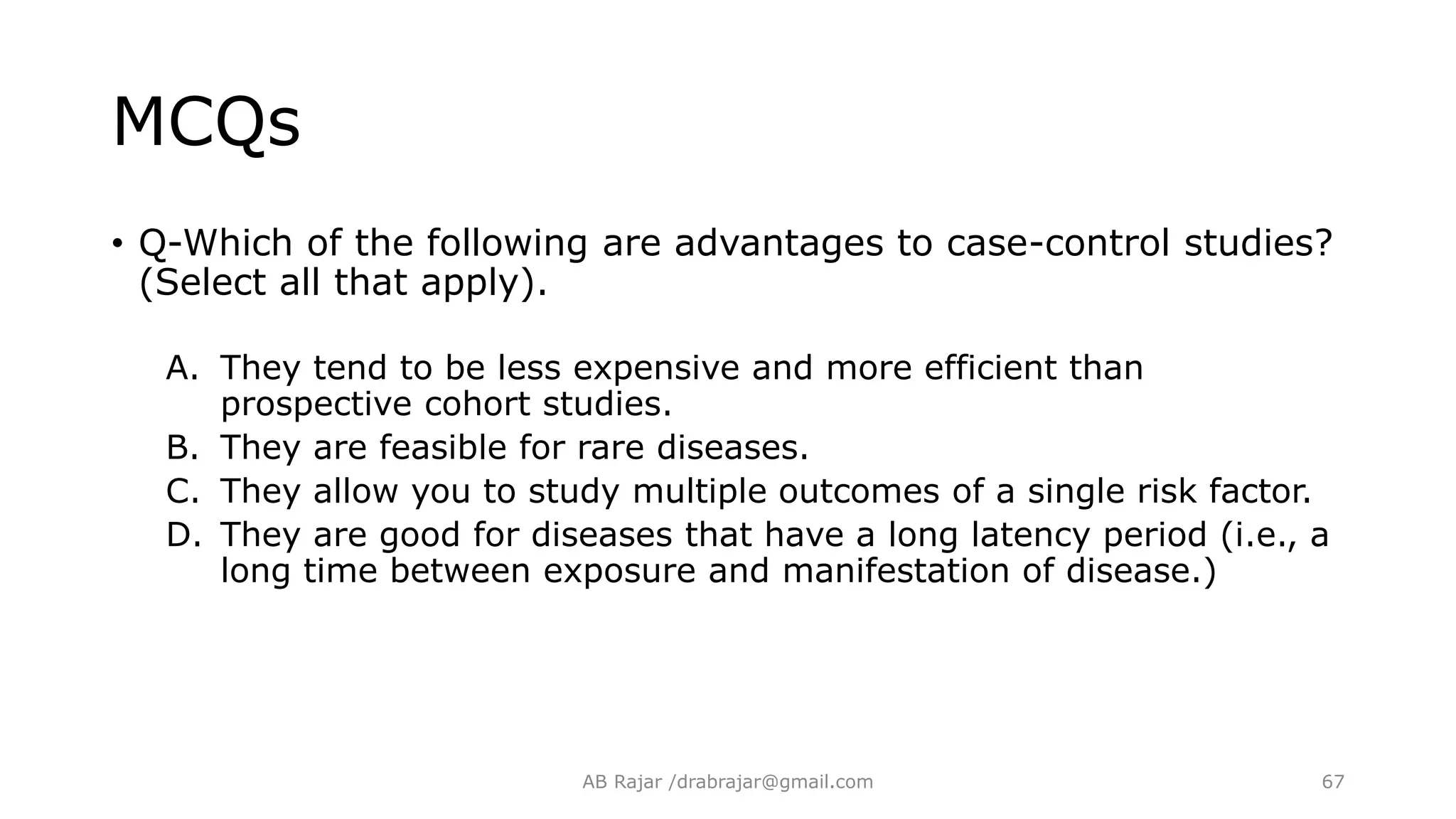 MCQs
• Q-Which of the following are advantages to case-control studies?
(Select all that apply).
A. They tend to be less expensive and more efficient than
prospective cohort studies.
B. They are feasible for rare diseases.
C. They allow you to study multiple outcomes of a single risk factor.
D. They are good for diseases that have a long latency period (i.e., a
long time between exposure and manifestation of disease.)
AB Rajar /drabrajar@gmail.com 67
 