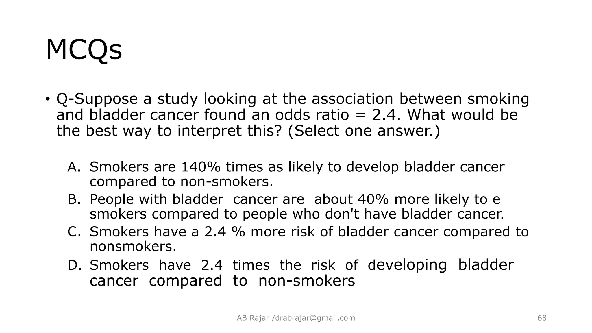 MCQs
• Q-Suppose a study looking at the association between smoking
and bladder cancer found an odds ratio = 2.4. What would be
the best way to interpret this? (Select one answer.)
A. Smokers are 140% times as likely to develop bladder cancer
compared to non-smokers.
B. People with bladder cancer are about 40% more likely to e
smokers compared to people who don't have bladder cancer.
C. Smokers have a 2.4 % more risk of bladder cancer compared to
nonsmokers.
D. Smokers have 2.4 times the risk of developing bladder
cancer compared to non-smokers
AB Rajar /drabrajar@gmail.com 68
 
