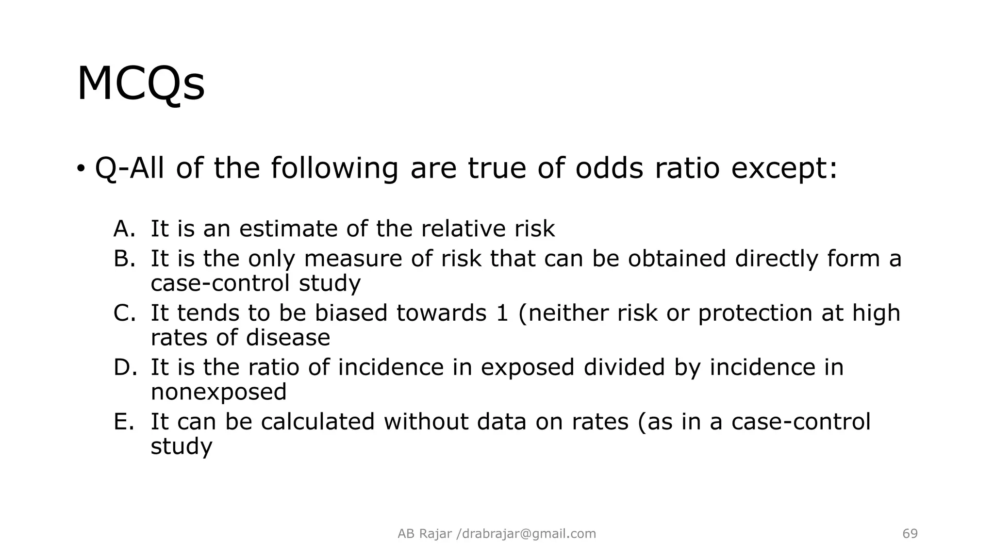 MCQs
• Q-All of the following are true of odds ratio except:
A. It is an estimate of the relative risk
B. It is the only measure of risk that can be obtained directly form a
case-control study
C. It tends to be biased towards 1 (neither risk or protection at high
rates of disease
D. It is the ratio of incidence in exposed divided by incidence in
nonexposed
E. It can be calculated without data on rates (as in a case-control
study
AB Rajar /drabrajar@gmail.com 69
 