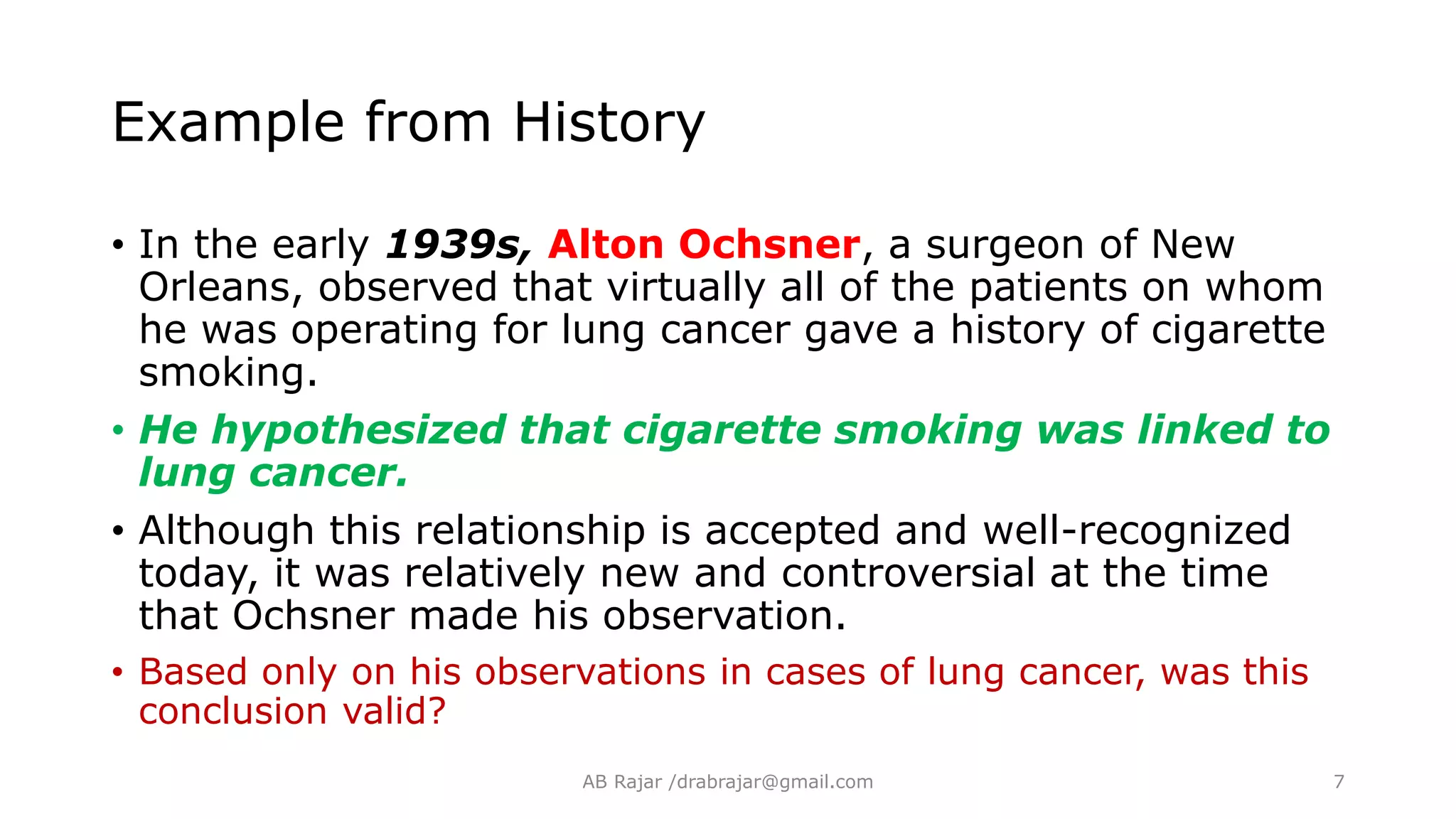 Example from History
• In the early 1939s, Alton Ochsner, a surgeon of New
Orleans, observed that virtually all of the patients on whom
he was operating for lung cancer gave a history of cigarette
smoking.
• He hypothesized that cigarette smoking was linked to
lung cancer.
• Although this relationship is accepted and well-recognized
today, it was relatively new and controversial at the time
that Ochsner made his observation.
• Based only on his observations in cases of lung cancer, was this
conclusion valid?
AB Rajar /drabrajar@gmail.com 7
 