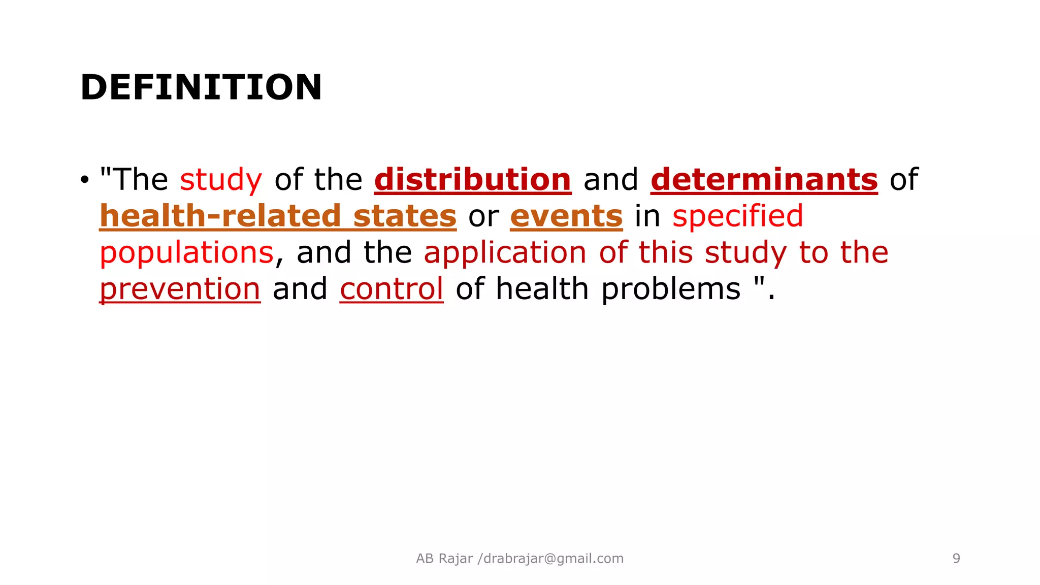 DEFINITION
• "The study of the distribution and determinants of
health-related states or events in specified
populations, and the application of this study to the
prevention and control of health problems ".
AB Rajar /drabrajar@gmail.com 9
 