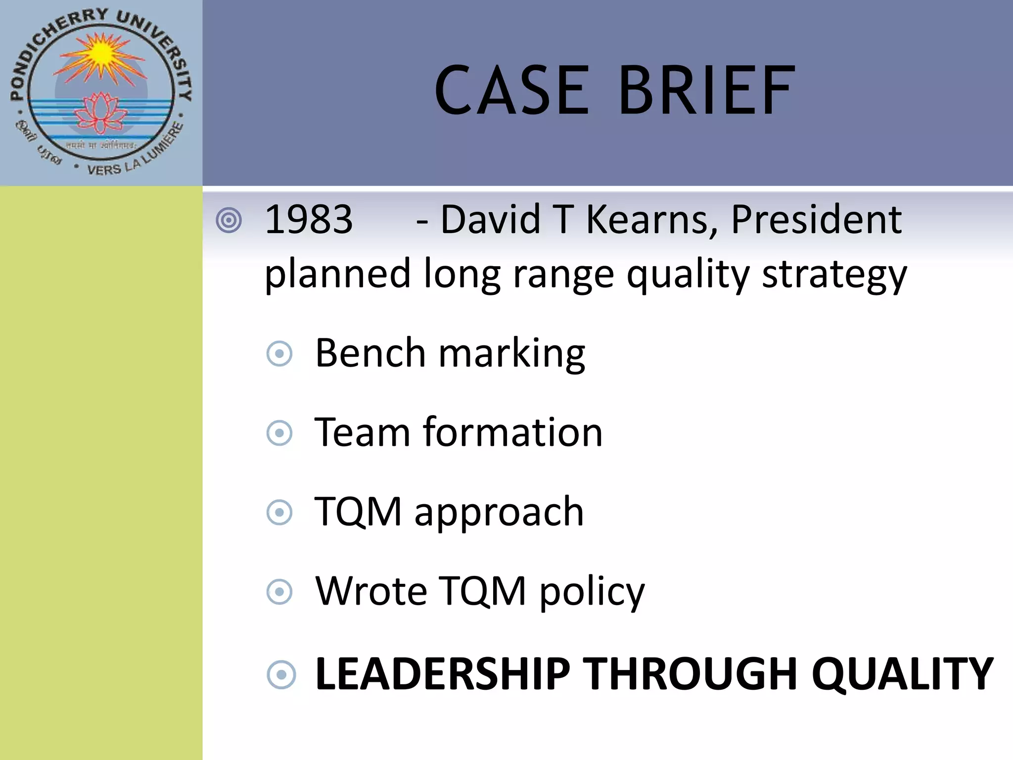 CASE BRIEF
   1983 - David T Kearns, President
    planned long range quality strategy
       Bench marking
       Team formation
       TQM approach
       Wrote TQM policy
       LEADERSHIP THROUGH QUALITY
 
