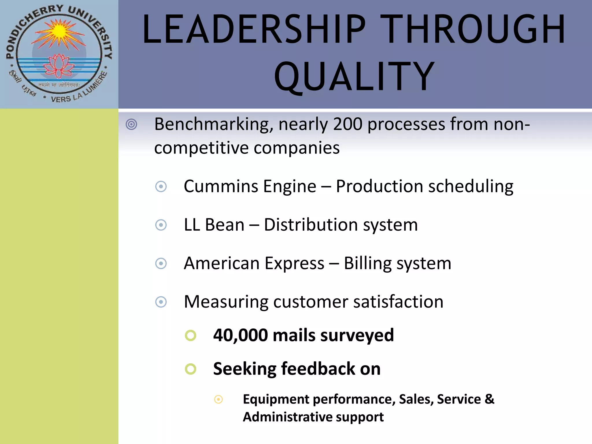 LEADERSHIP THROUGH
          QUALITY
   Benchmarking, nearly 200 processes from non-
    competitive companies
       Cummins Engine – Production scheduling
       LL Bean – Distribution system
       American Express – Billing system
       Measuring customer satisfaction
           40,000 mails surveyed
           Seeking feedback on
               Equipment performance, Sales, Service &
                Administrative support
 