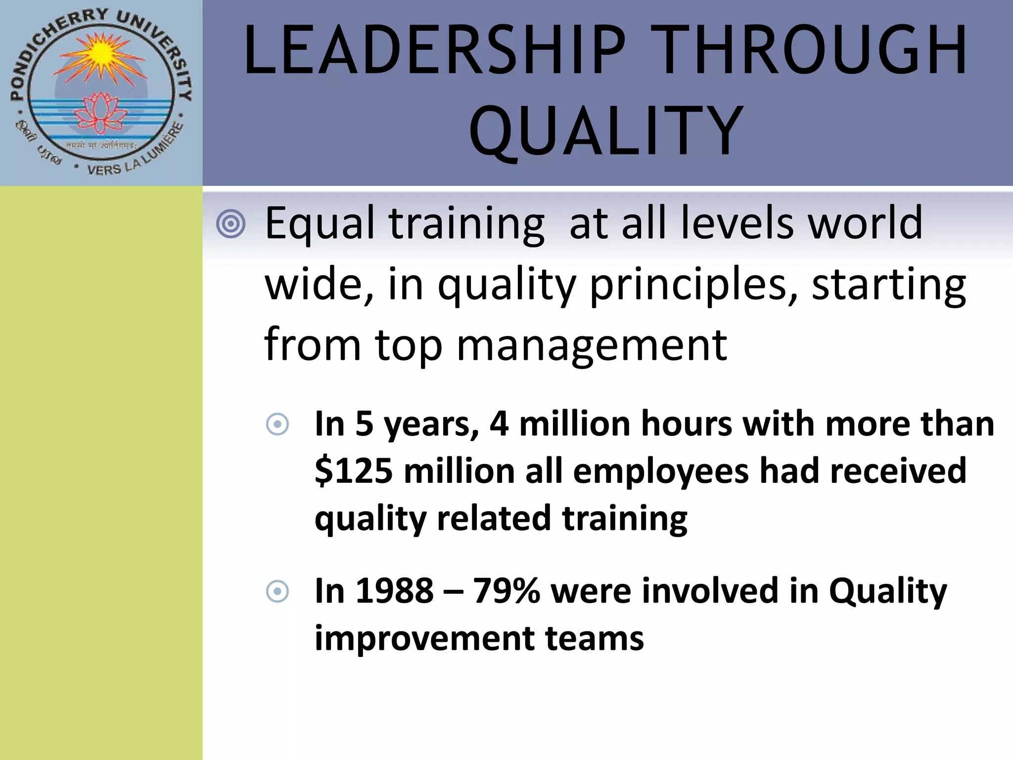 LEADERSHIP THROUGH
      QUALITY
   Equal training at all levels world
    wide, in quality principles, starting
    from top management
       In 5 years, 4 million hours with more than
        $125 million all employees had received
        quality related training
       In 1988 – 79% were involved in Quality
        improvement teams
 