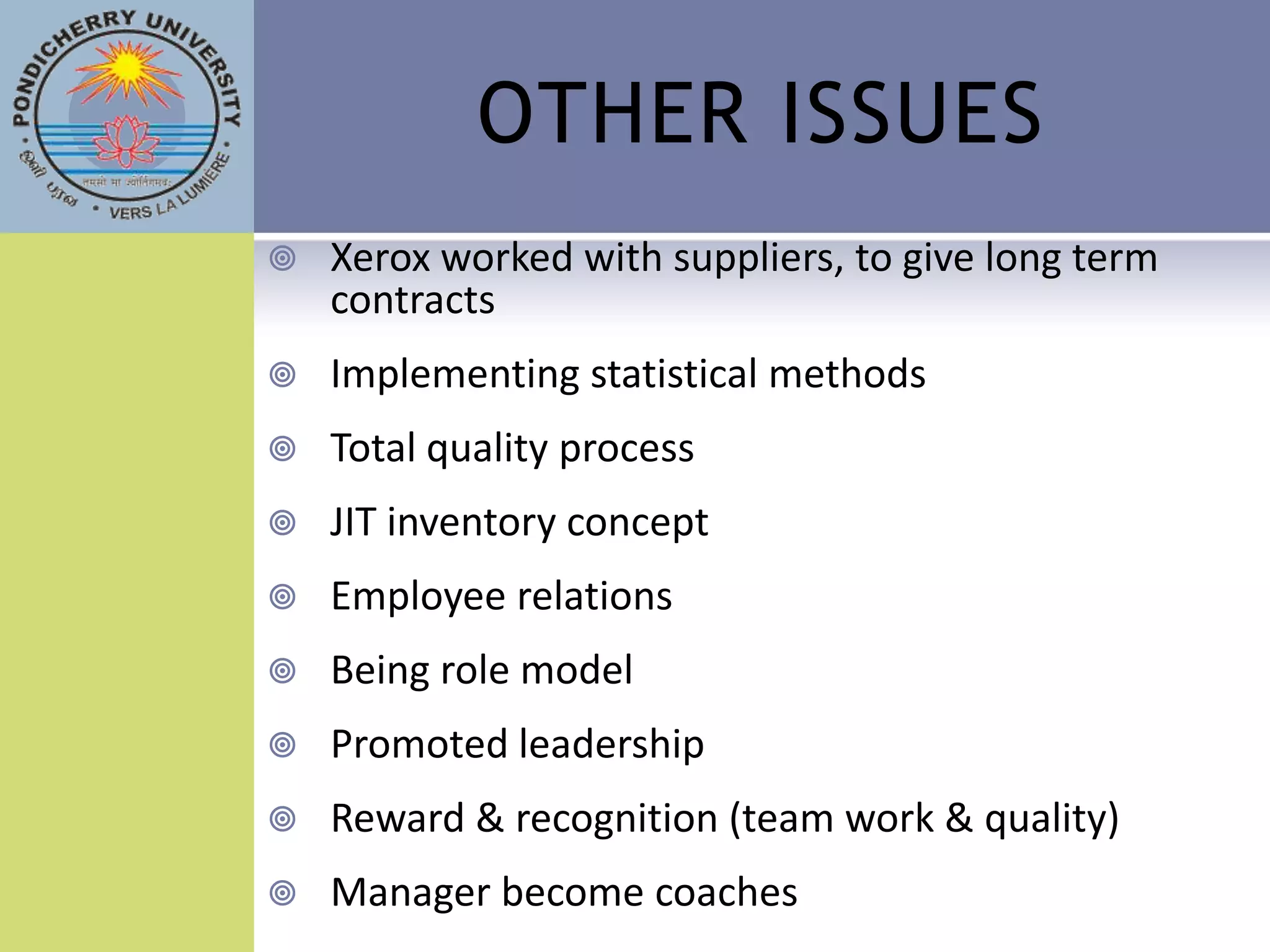 OTHER ISSUES
   Xerox worked with suppliers, to give long term
    contracts
   Implementing statistical methods
   Total quality process
   JIT inventory concept
   Employee relations
   Being role model
   Promoted leadership
   Reward & recognition (team work & quality)
   Manager become coaches
 