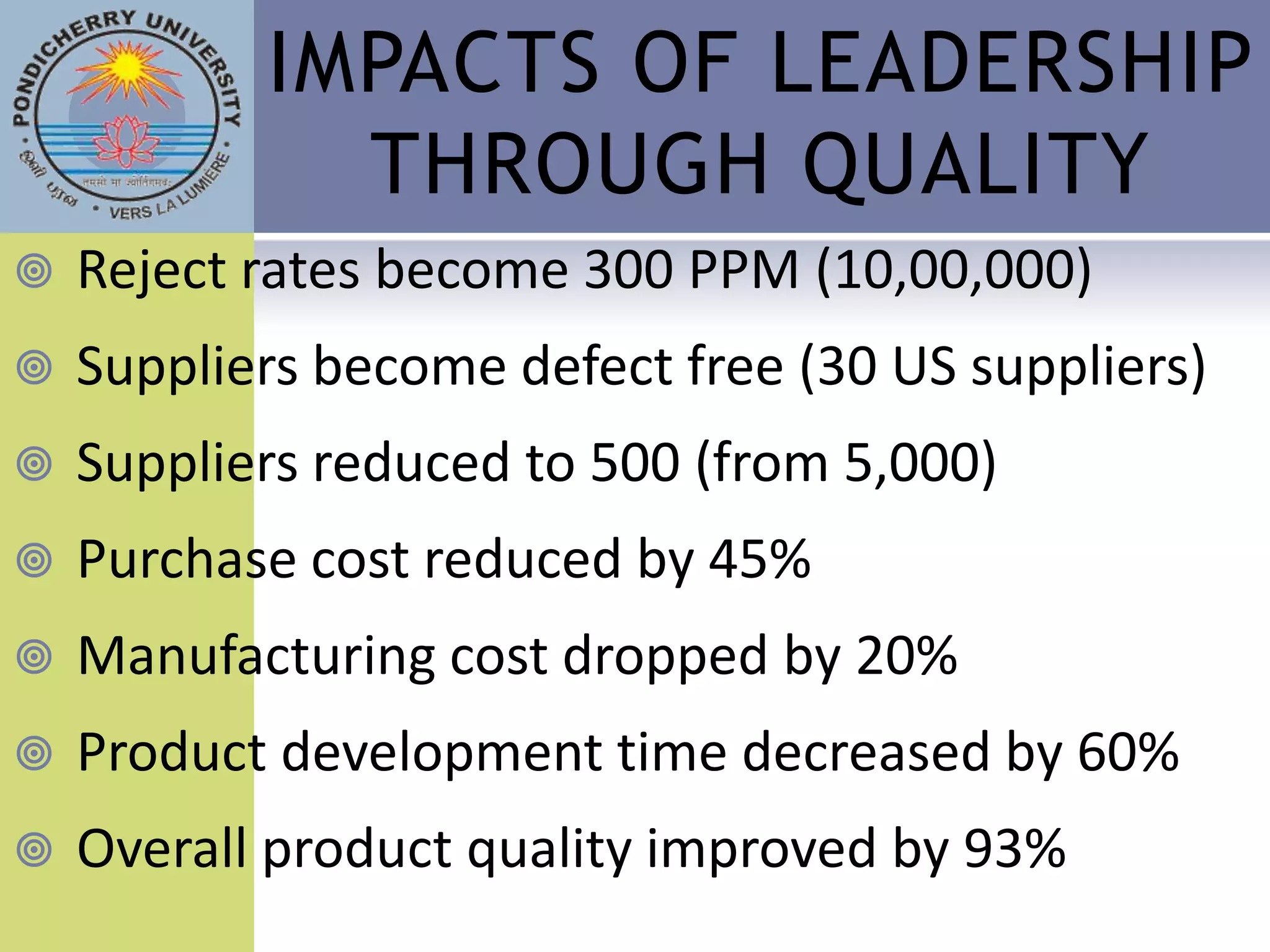 IMPACTS OF LEADERSHIP
             THROUGH QUALITY
   Reject rates become 300 PPM (10,00,000)
   Suppliers become defect free (30 US suppliers)
   Suppliers reduced to 500 (from 5,000)
   Purchase cost reduced by 45%
   Manufacturing cost dropped by 20%
   Product development time decreased by 60%
   Overall product quality improved by 93%
 