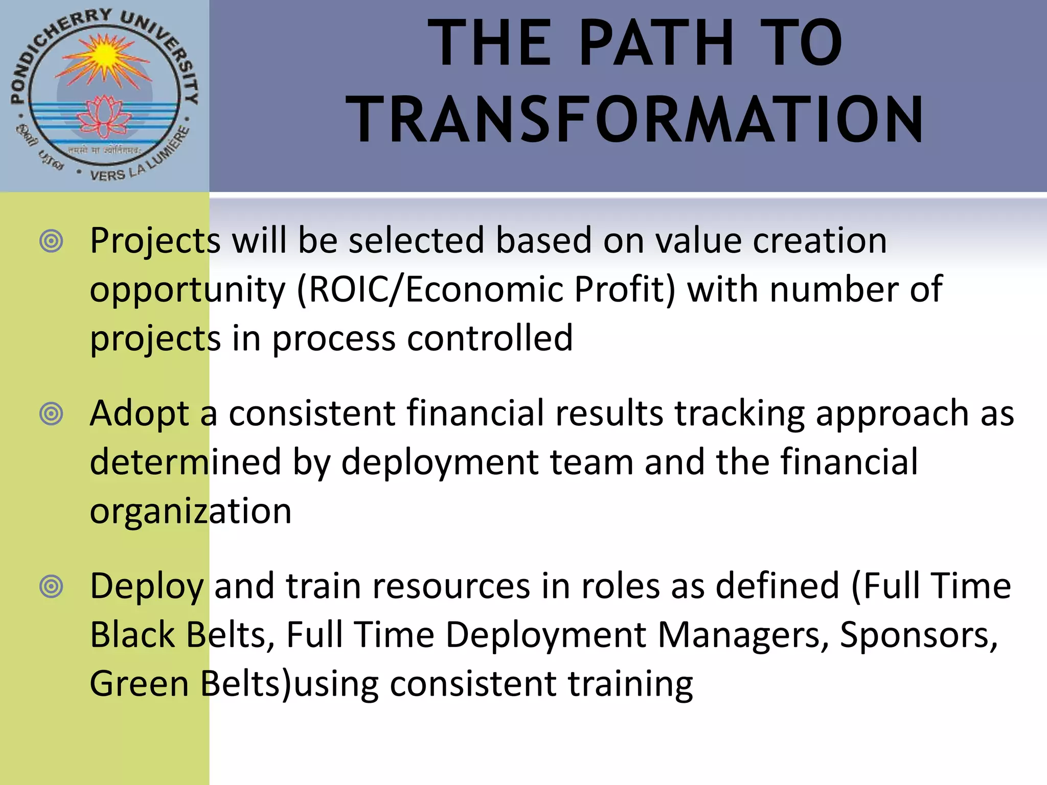 THE PATH TO
                   TRANSFORMATION
   Projects will be selected based on value creation
    opportunity (ROIC/Economic Profit) with number of
    projects in process controlled
   Adopt a consistent financial results tracking approach as
    determined by deployment team and the financial
    organization
   Deploy and train resources in roles as defined (Full Time
    Black Belts, Full Time Deployment Managers, Sponsors,
    Green Belts)using consistent training
 