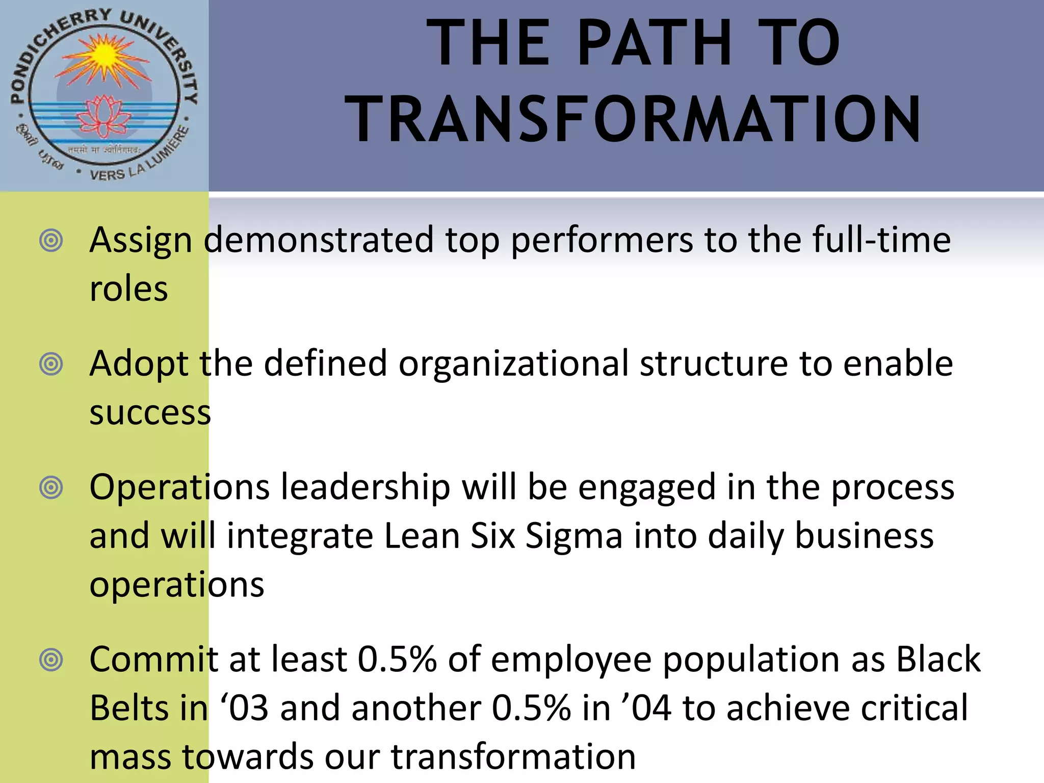 THE PATH TO
                    TRANSFORMATION
   Assign demonstrated top performers to the full-time
    roles
   Adopt the defined organizational structure to enable
    success
   Operations leadership will be engaged in the process
    and will integrate Lean Six Sigma into daily business
    operations
   Commit at least 0.5% of employee population as Black
    Belts in ‘03 and another 0.5% in ’04 to achieve critical
    mass towards our transformation
 
