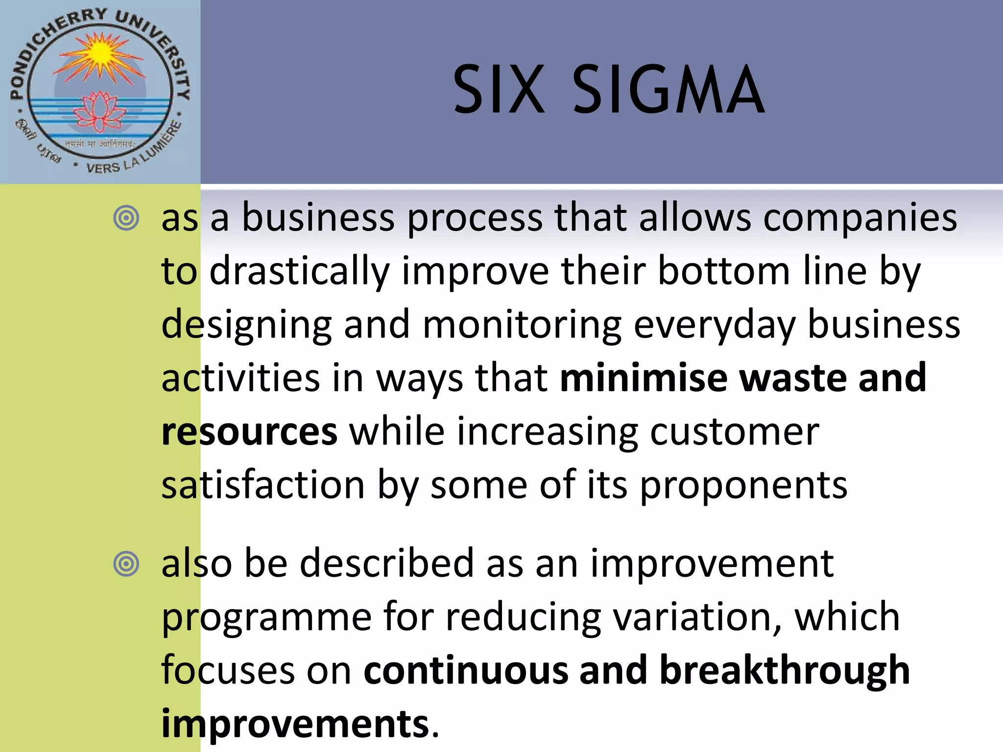 SIX SIGMA
   as a business process that allows companies
    to drastically improve their bottom line by
    designing and monitoring everyday business
    activities in ways that minimise waste and
    resources while increasing customer
    satisfaction by some of its proponents
   also be described as an improvement
    programme for reducing variation, which
    focuses on continuous and breakthrough
    improvements.
 