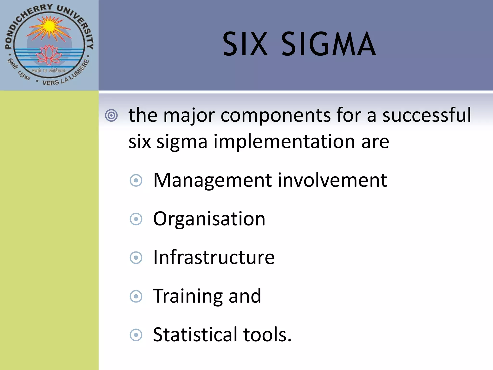 SIX SIGMA

   the major components for a successful
    six sigma implementation are
       Management involvement
       Organisation
       Infrastructure
       Training and
       Statistical tools.
 