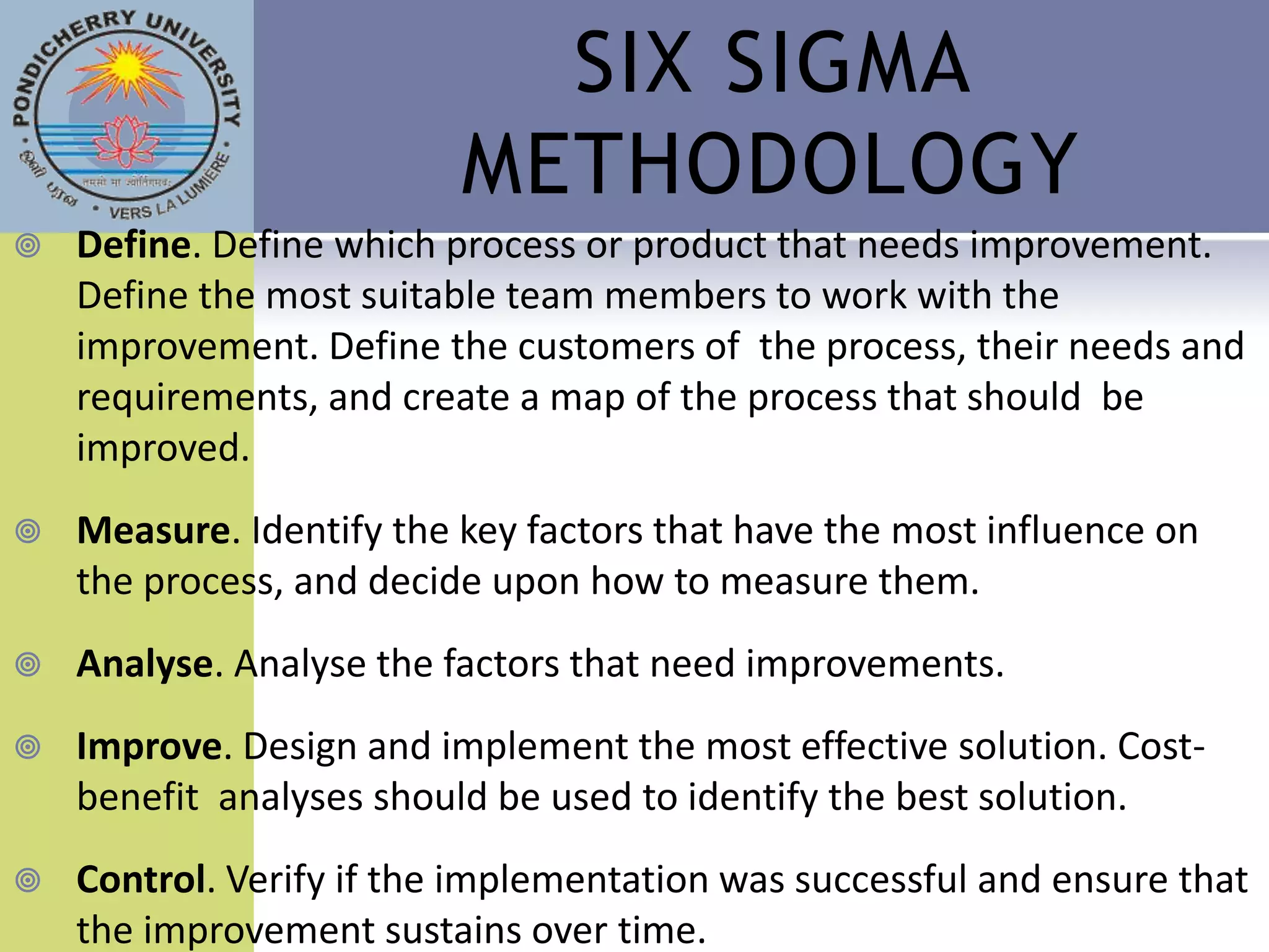 SIX SIGMA
                          METHODOLOGY
   Define. Define which process or product that needs improvement.
    Define the most suitable team members to work with the
    improvement. Define the customers of the process, their needs and
    requirements, and create a map of the process that should be
    improved.
   Measure. Identify the key factors that have the most influence on
    the process, and decide upon how to measure them.
   Analyse. Analyse the factors that need improvements.
   Improve. Design and implement the most effective solution. Cost-
    benefit analyses should be used to identify the best solution.
   Control. Verify if the implementation was successful and ensure that
    the improvement sustains over time.
 
