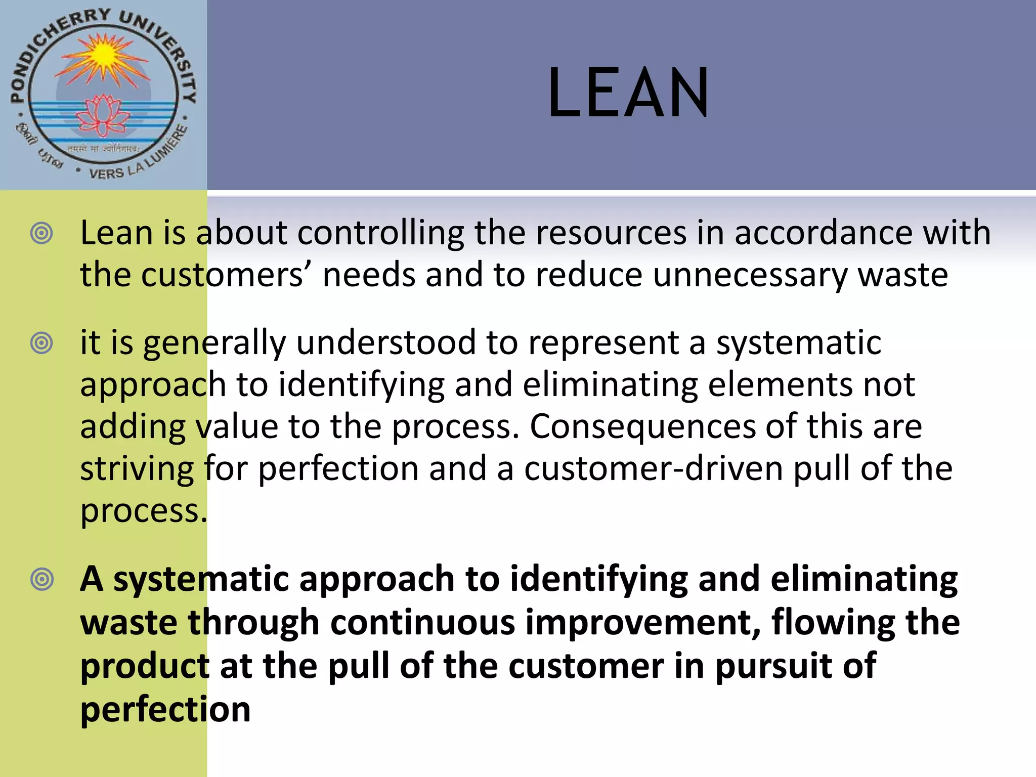 LEAN
   Lean is about controlling the resources in accordance with
    the customers’ needs and to reduce unnecessary waste
   it is generally understood to represent a systematic
    approach to identifying and eliminating elements not
    adding value to the process. Consequences of this are
    striving for perfection and a customer-driven pull of the
    process.
   A systematic approach to identifying and eliminating
    waste through continuous improvement, flowing the
    product at the pull of the customer in pursuit of
    perfection
 