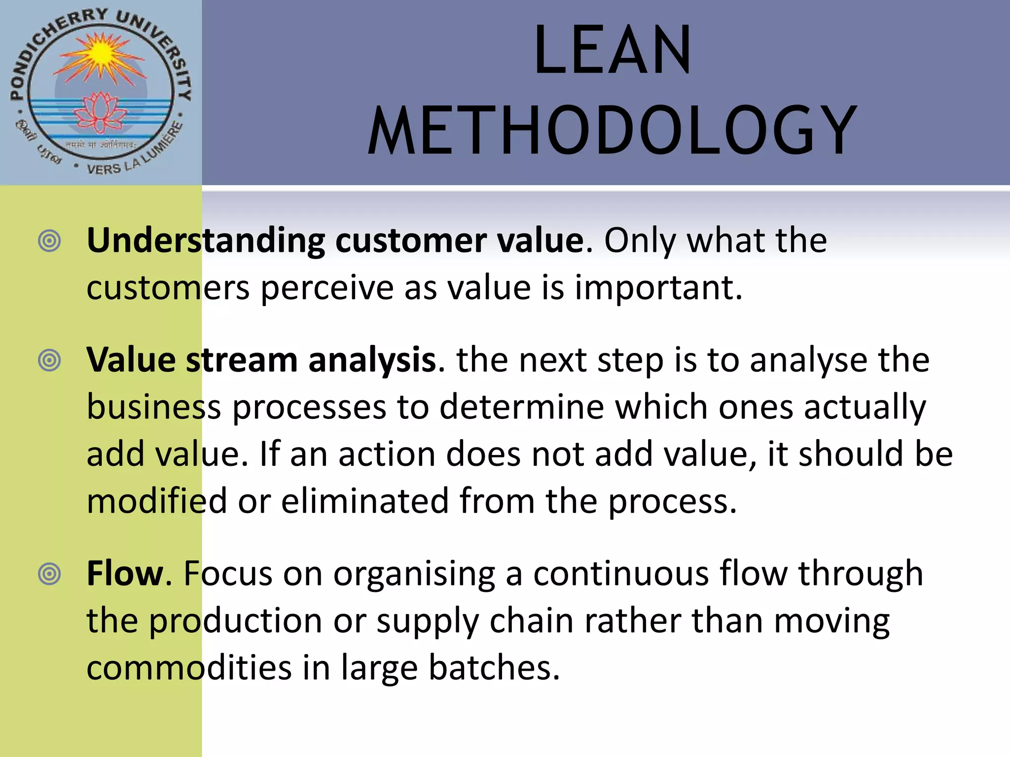 LEAN
                      METHODOLOGY
   Understanding customer value. Only what the
    customers perceive as value is important.
   Value stream analysis. the next step is to analyse the
    business processes to determine which ones actually
    add value. If an action does not add value, it should be
    modified or eliminated from the process.
   Flow. Focus on organising a continuous flow through
    the production or supply chain rather than moving
    commodities in large batches.
 
