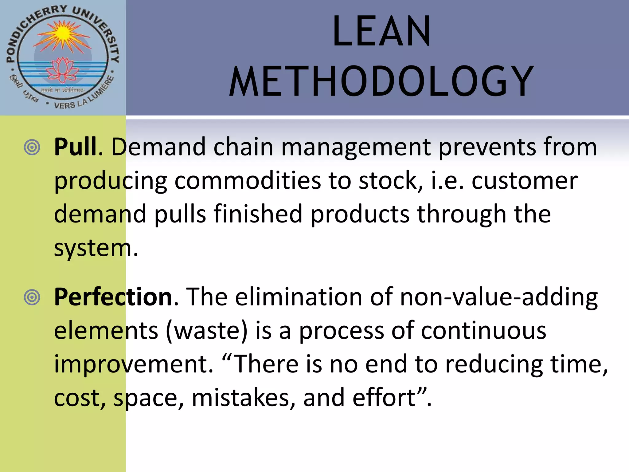 LEAN
                  METHODOLOGY
   Pull. Demand chain management prevents from
    producing commodities to stock, i.e. customer
    demand pulls finished products through the
    system.
   Perfection. The elimination of non-value-adding
    elements (waste) is a process of continuous
    improvement. “There is no end to reducing time,
    cost, space, mistakes, and effort”.
 