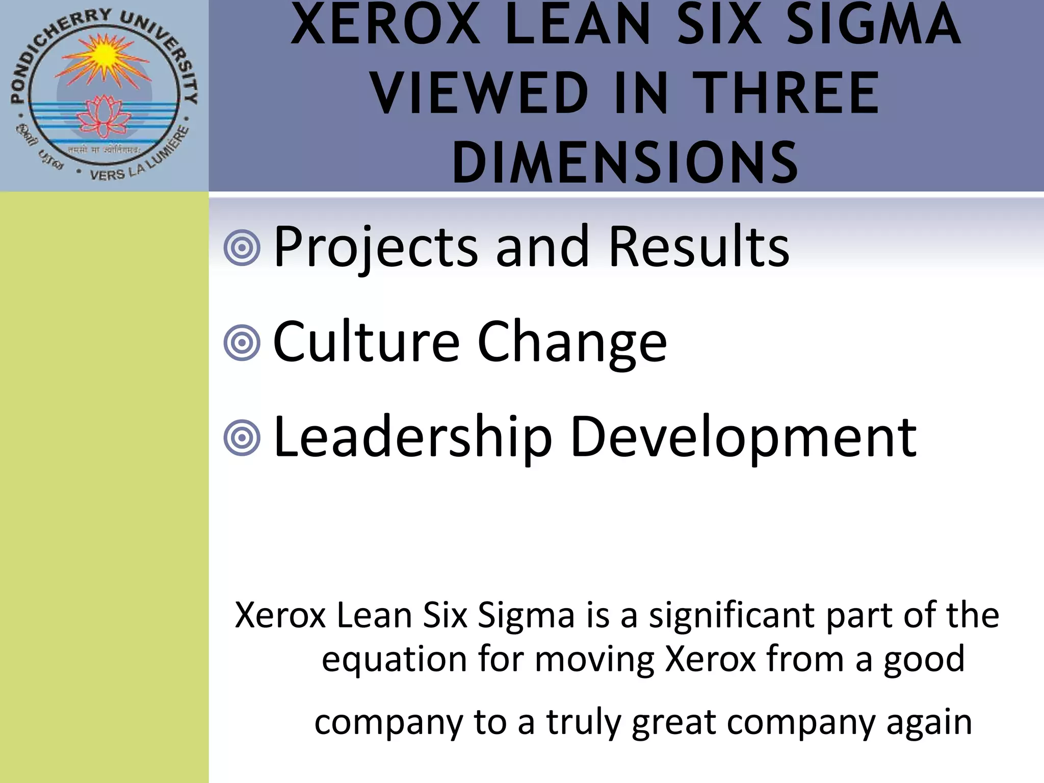 XEROX LEAN SIX SIGMA
     VIEWED IN THREE
        DIMENSIONS
 Projects and Results
 Culture Change
 Leadership Development


Xerox Lean Six Sigma is a significant part of the
     equation for moving Xerox from a good
     company to a truly great company again
 