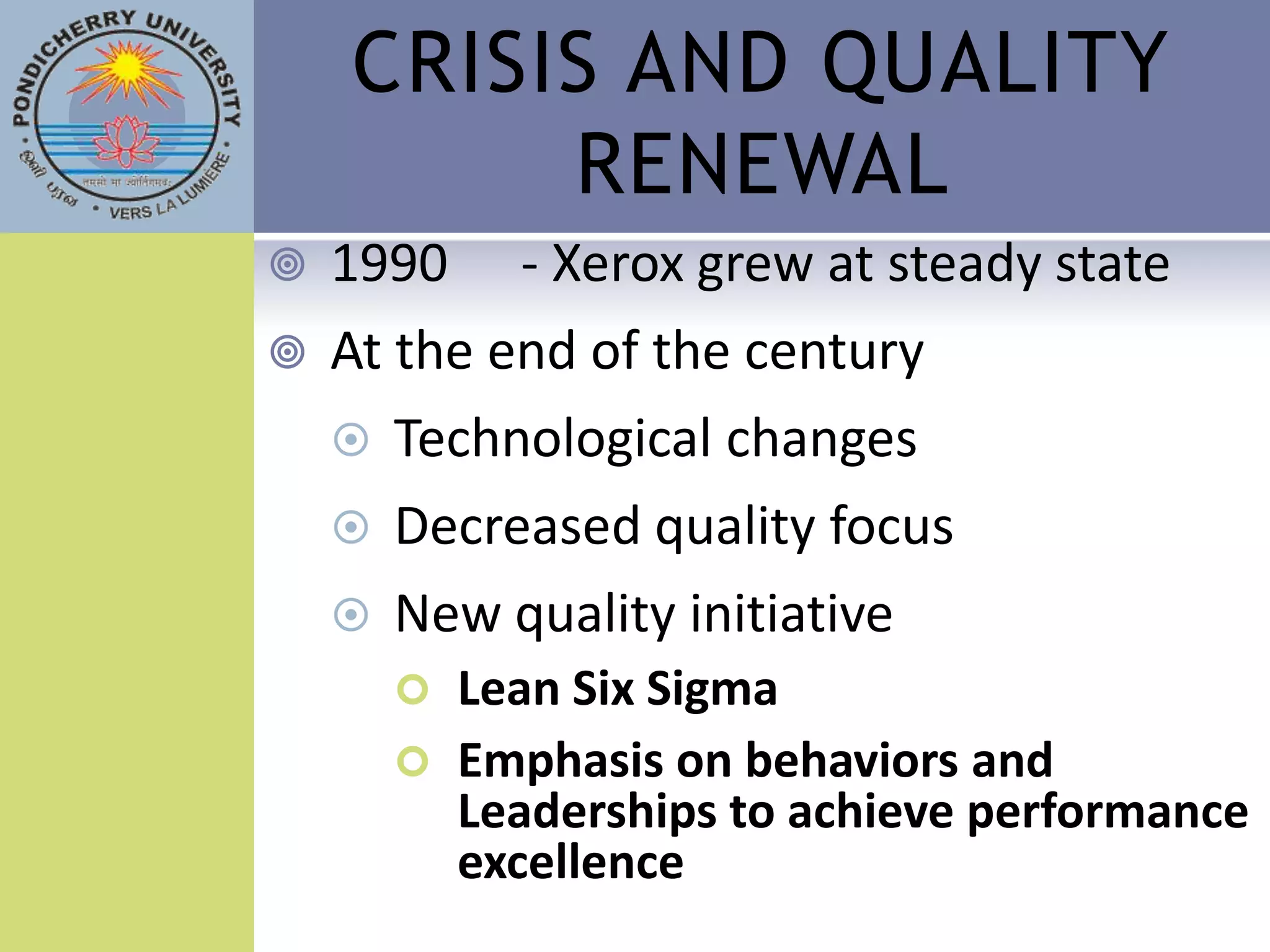 CRISIS AND QUALITY
         RENEWAL
   1990     - Xerox grew at steady state
   At the end of the century
       Technological changes
       Decreased quality focus
       New quality initiative
         Lean Six Sigma
         Emphasis on behaviors and
          Leaderships to achieve performance
          excellence
 