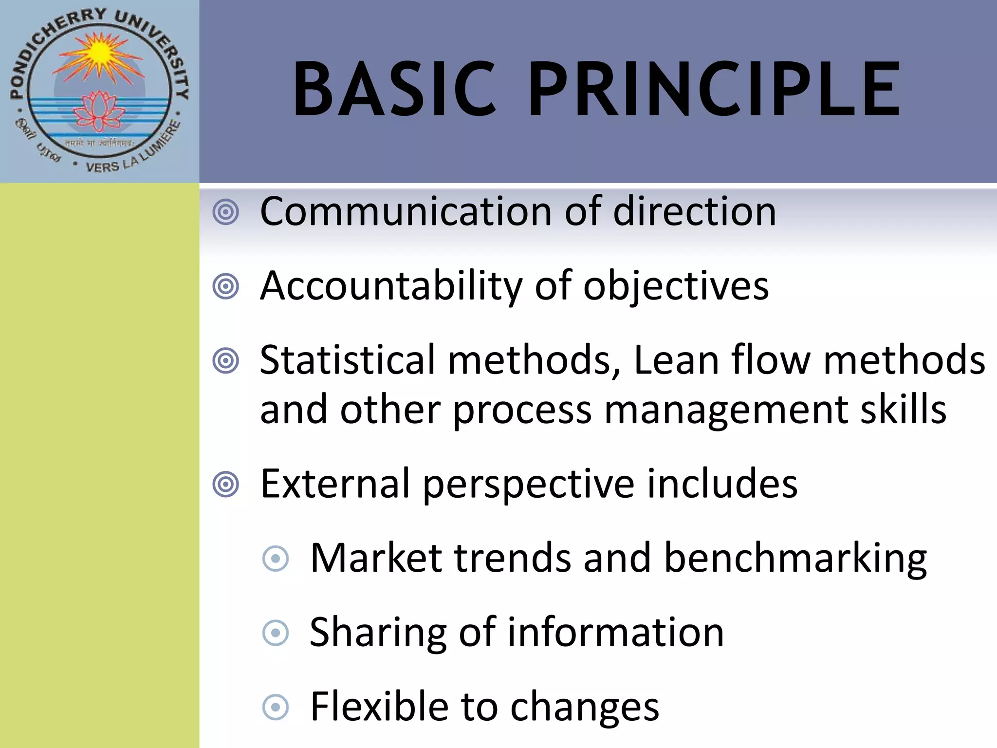 BASIC PRINCIPLE
   Communication of direction
   Accountability of objectives
   Statistical methods, Lean flow methods
    and other process management skills
   External perspective includes
       Market trends and benchmarking
       Sharing of information
       Flexible to changes
 