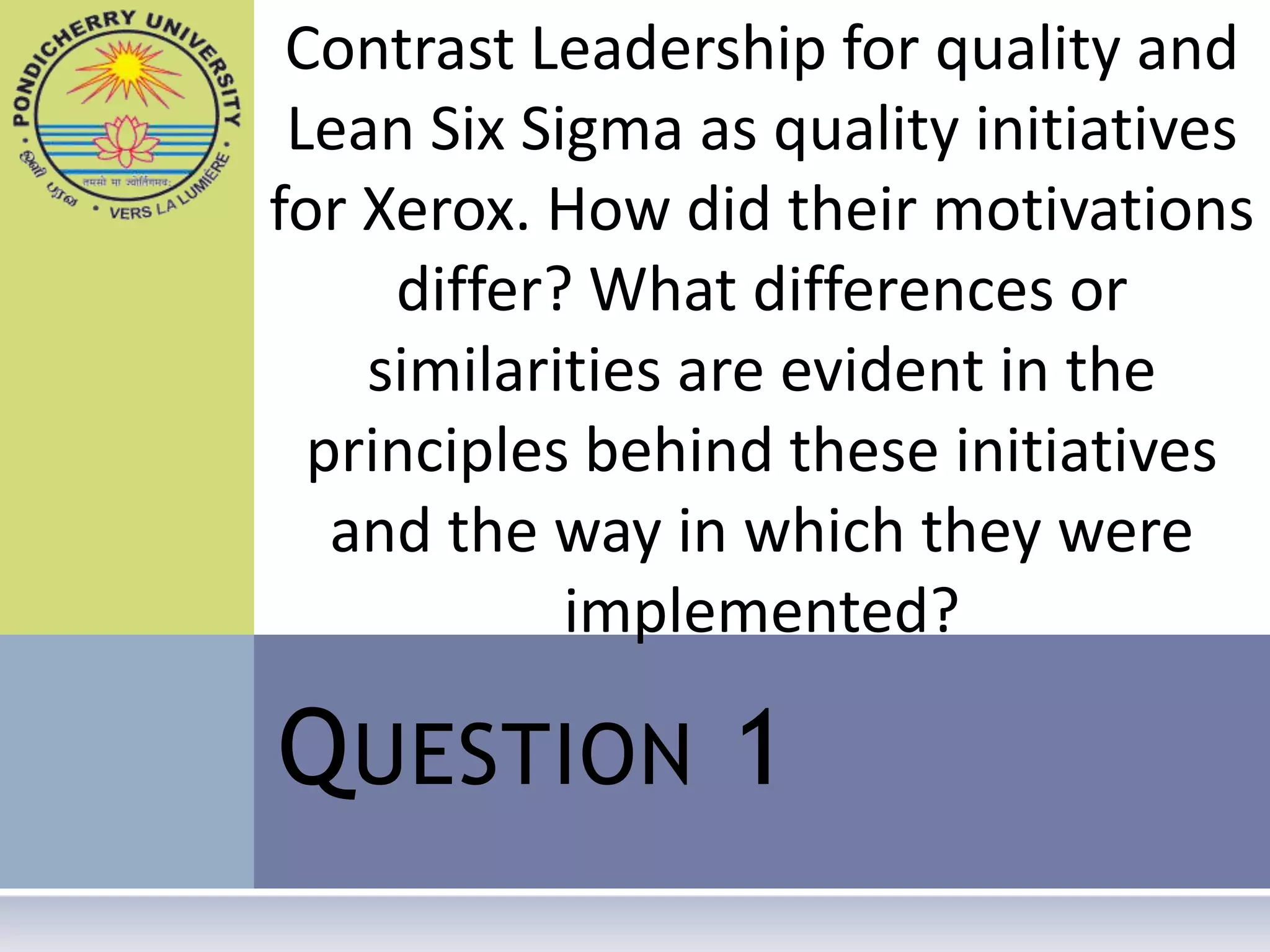 Contrast Leadership for quality and
 Lean Six Sigma as quality initiatives
for Xerox. How did their motivations
     differ? What differences or
    similarities are evident in the
  principles behind these initiatives
   and the way in which they were
            implemented?

Q UESTION 1
 