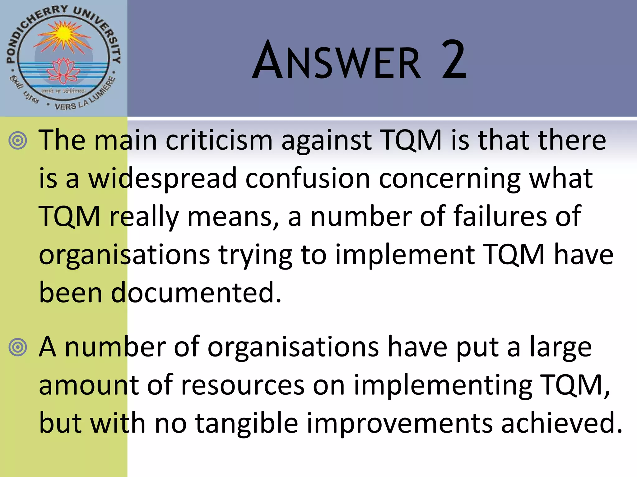 A NSWER 2
   The main criticism against TQM is that there
    is a widespread confusion concerning what
    TQM really means, a number of failures of
    organisations trying to implement TQM have
    been documented.
   A number of organisations have put a large
    amount of resources on implementing TQM,
    but with no tangible improvements achieved.
 