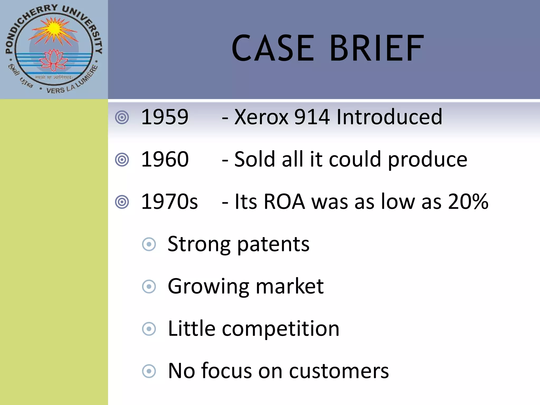 CASE BRIEF
   1959     - Xerox 914 Introduced
   1960     - Sold all it could produce
   1970s - Its ROA was as low as 20%
       Strong patents
       Growing market
       Little competition
       No focus on customers
 