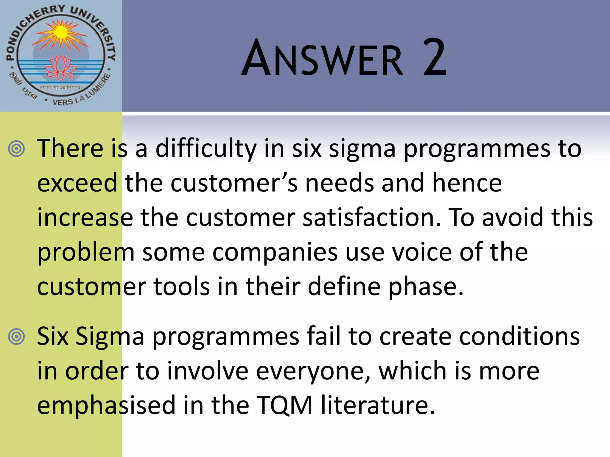 A NSWER 2
   There is a difficulty in six sigma programmes to
    exceed the customer’s needs and hence
    increase the customer satisfaction. To avoid this
    problem some companies use voice of the
    customer tools in their define phase.
   Six Sigma programmes fail to create conditions
    in order to involve everyone, which is more
    emphasised in the TQM literature.
 