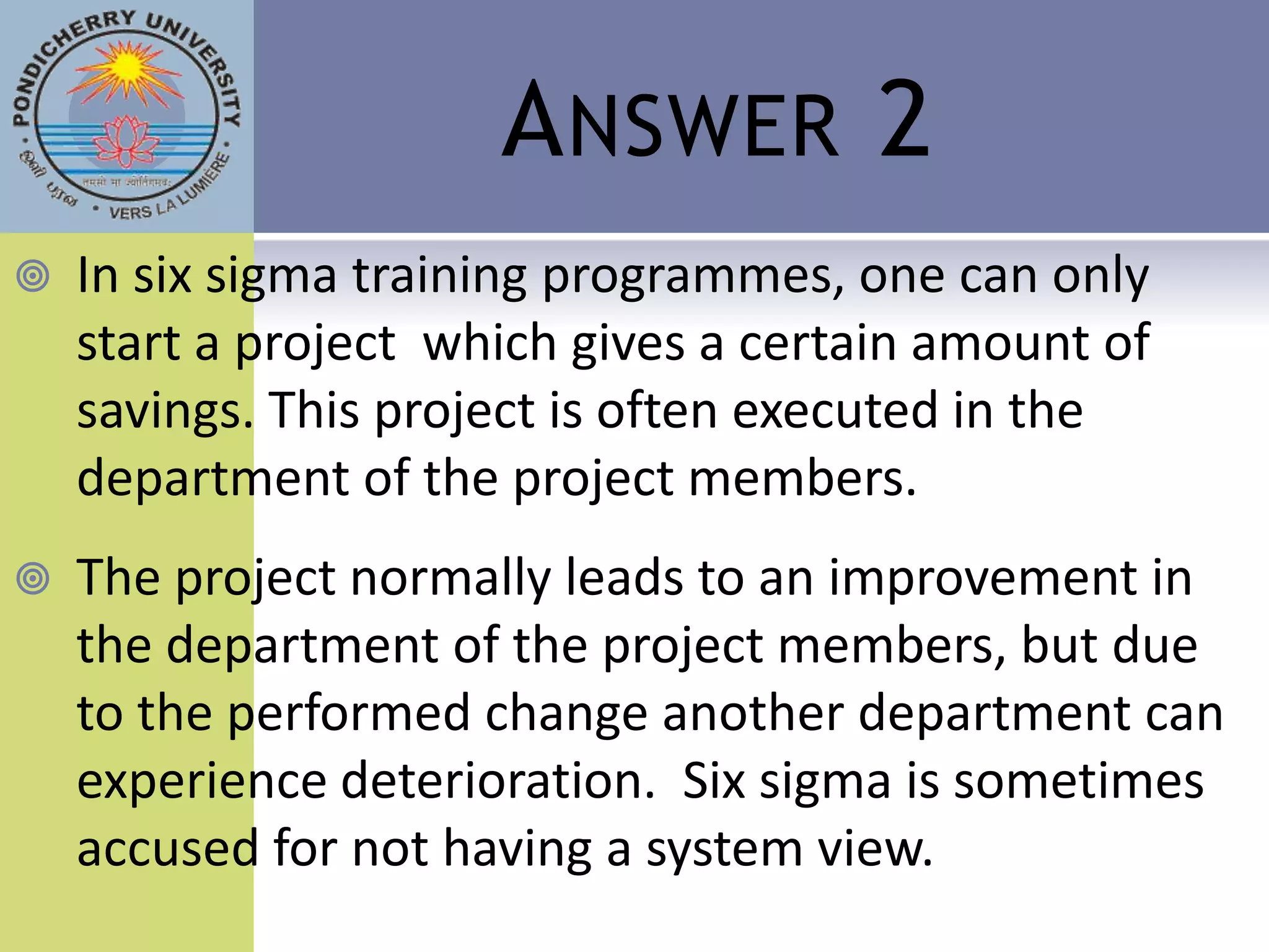 A NSWER 2
   In six sigma training programmes, one can only
    start a project which gives a certain amount of
    savings. This project is often executed in the
    department of the project members.
   The project normally leads to an improvement in
    the department of the project members, but due
    to the performed change another department can
    experience deterioration. Six sigma is sometimes
    accused for not having a system view.
 