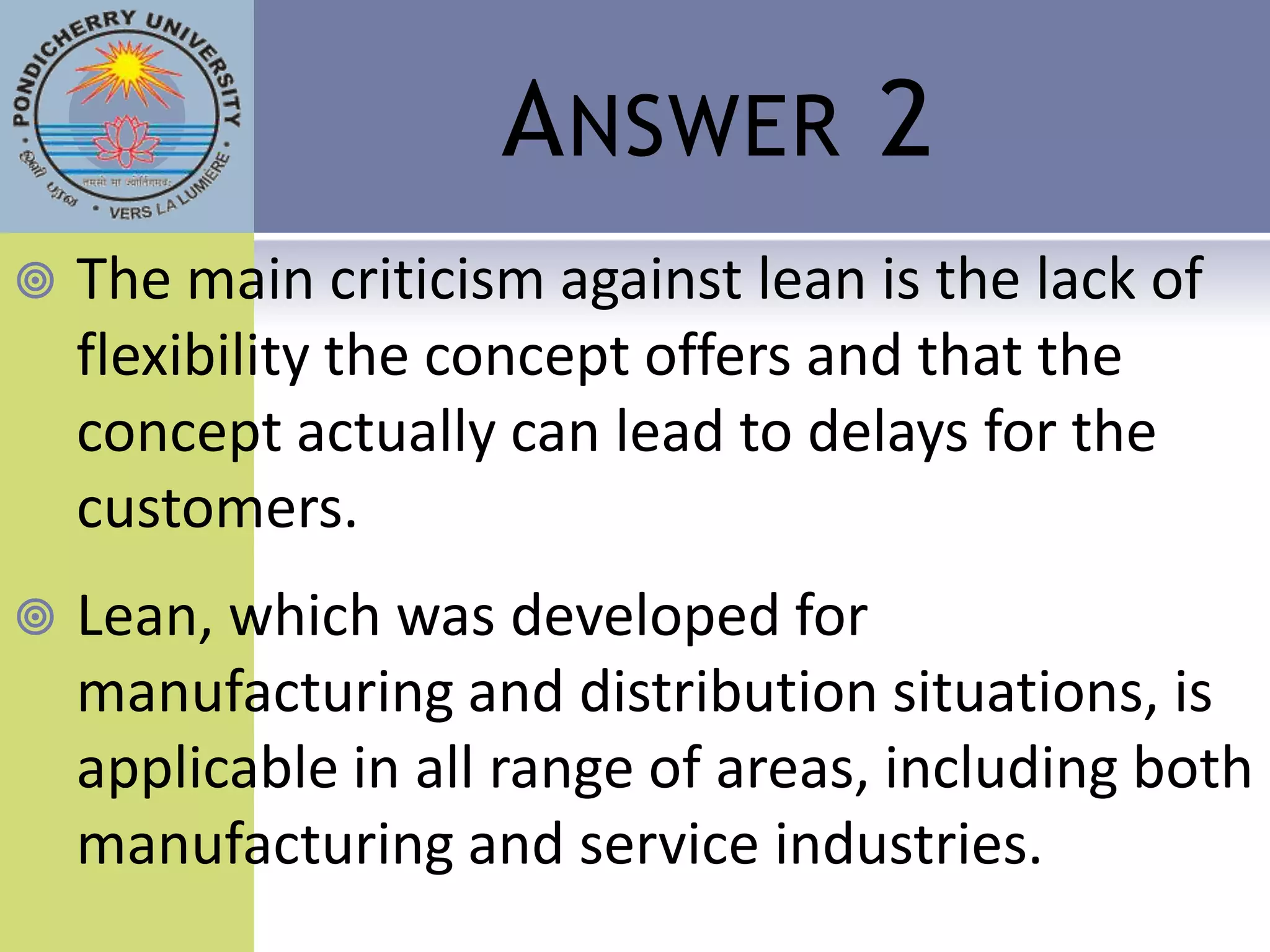 A NSWER 2
   The main criticism against lean is the lack of
    flexibility the concept offers and that the
    concept actually can lead to delays for the
    customers.
   Lean, which was developed for
    manufacturing and distribution situations, is
    applicable in all range of areas, including both
    manufacturing and service industries.
 