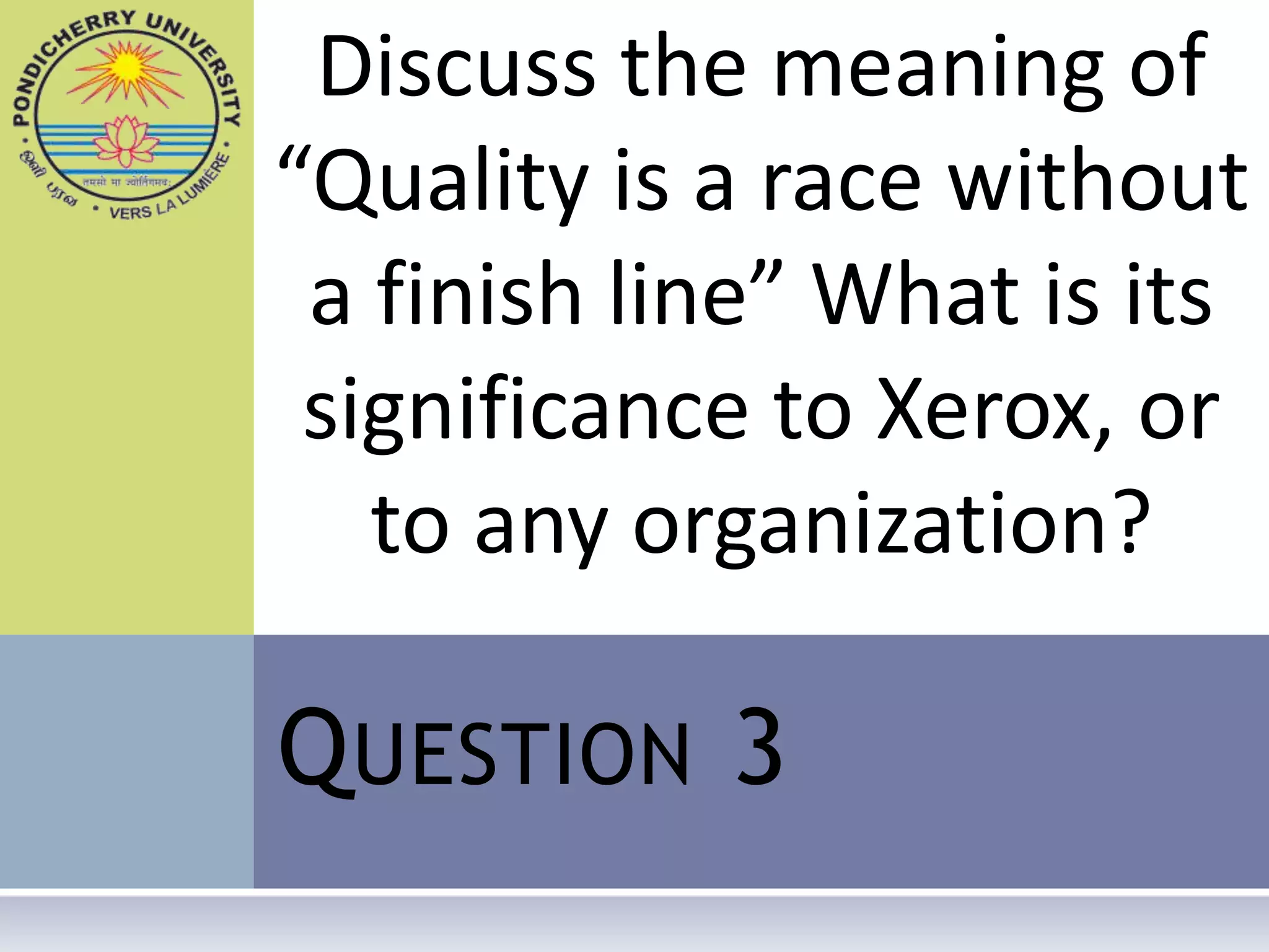 Discuss the meaning of
“Quality is a race without
 a finish line” What is its
 significance to Xerox, or
   to any organization?

Q UESTION 3
 