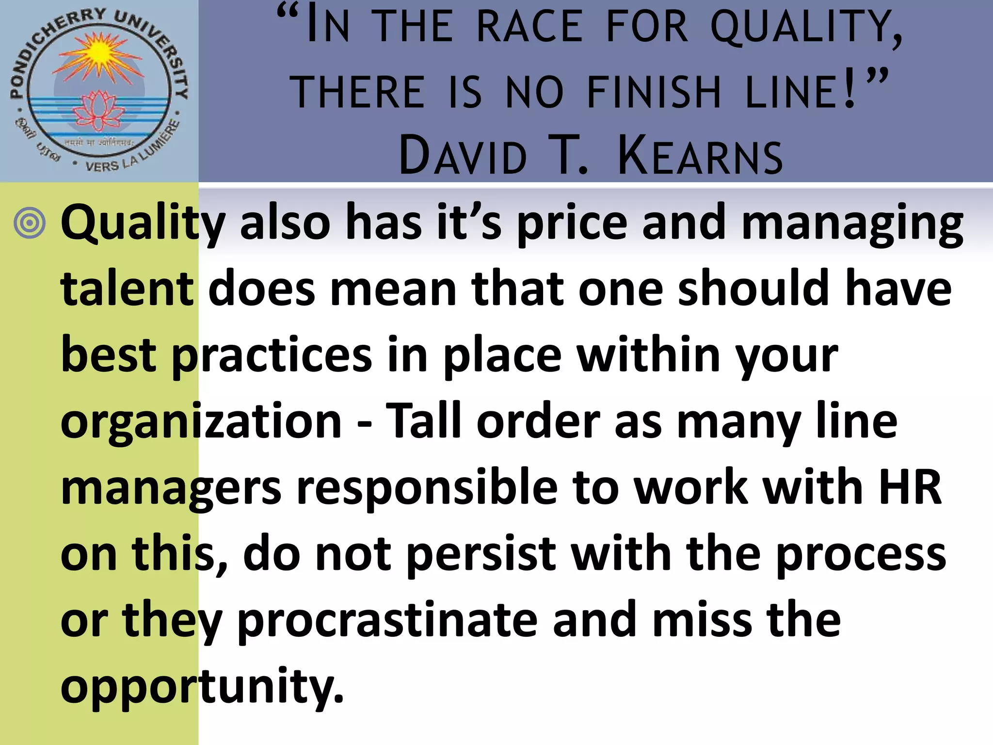 “I N THE RACE FOR QUALITY,
             THERE IS NO FINISH LINE !”
                  D AVID T. K EARNS
 Quality also has it’s price and managing
  talent does mean that one should have
  best practices in place within your
  organization - Tall order as many line
  managers responsible to work with HR
  on this, do not persist with the process
  or they procrastinate and miss the
  opportunity.
 