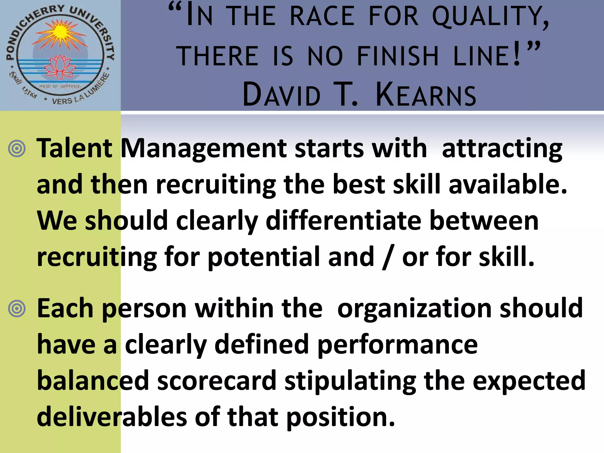 “I N THE RACE FOR QUALITY,
               THERE IS NO FINISH LINE !”
                    D AVID T. K EARNS
   Talent Management starts with attracting
    and then recruiting the best skill available.
    We should clearly differentiate between
    recruiting for potential and / or for skill.
   Each person within the organization should
    have a clearly defined performance
    balanced scorecard stipulating the expected
    deliverables of that position.
 