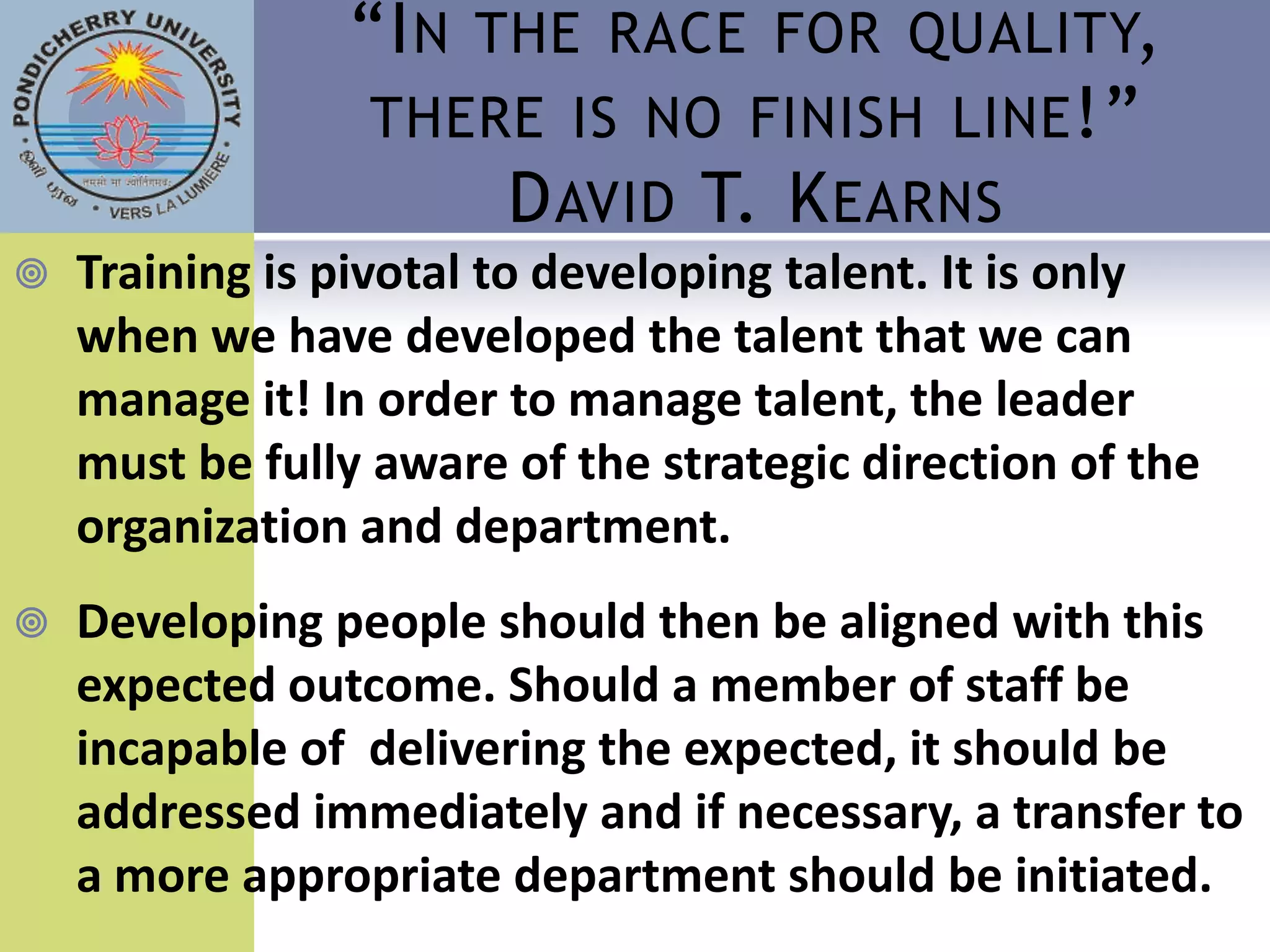 “I N THE RACE FOR QUALITY,
                 THERE IS NO FINISH LINE !”
                      D AVID T. K EARNS
   Training is pivotal to developing talent. It is only
    when we have developed the talent that we can
    manage it! In order to manage talent, the leader
    must be fully aware of the strategic direction of the
    organization and department.
   Developing people should then be aligned with this
    expected outcome. Should a member of staff be
    incapable of delivering the expected, it should be
    addressed immediately and if necessary, a transfer to
    a more appropriate department should be initiated.
 