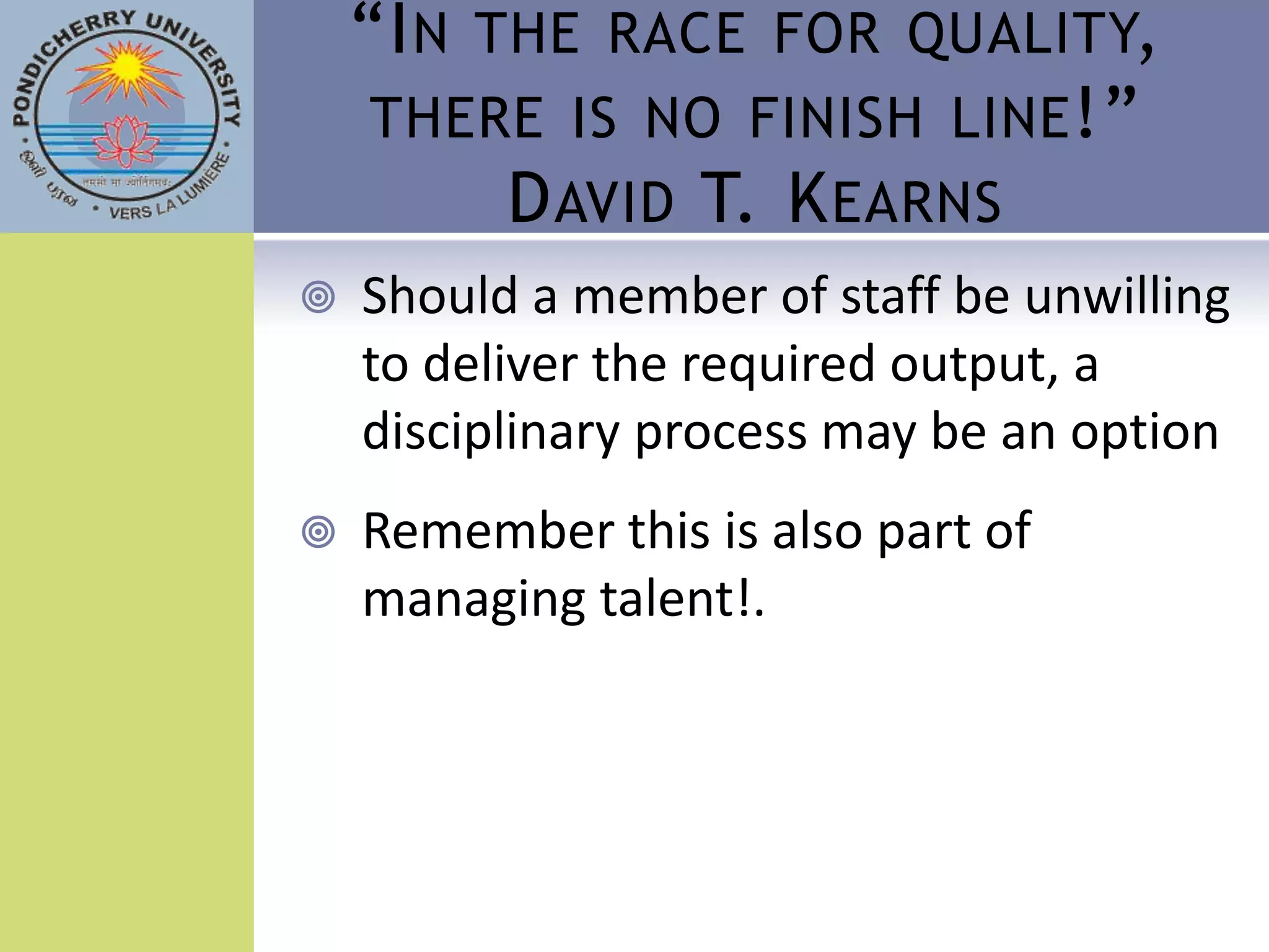 “I N THE RACE FOR QUALITY,
     THERE IS NO FINISH LINE !”
          D AVID T. K EARNS
   Should a member of staff be unwilling
    to deliver the required output, a
    disciplinary process may be an option
   Remember this is also part of
    managing talent!.
 