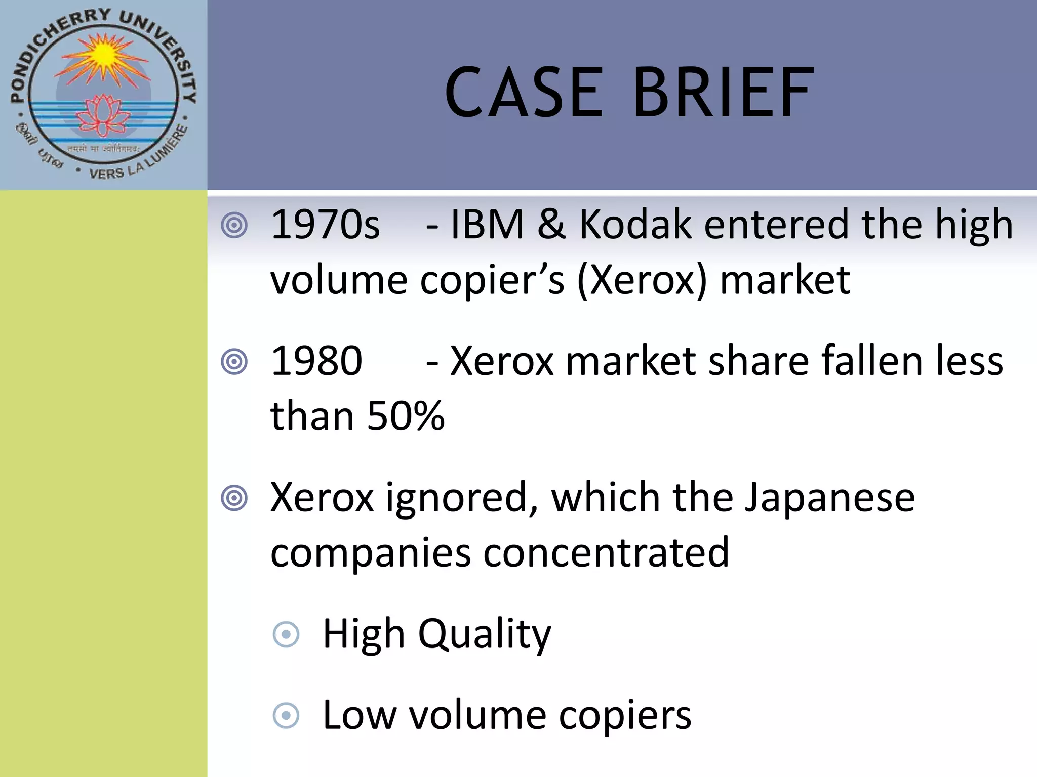 CASE BRIEF
   1970s - IBM & Kodak entered the high
    volume copier’s (Xerox) market
   1980 - Xerox market share fallen less
    than 50%
   Xerox ignored, which the Japanese
    companies concentrated
       High Quality
       Low volume copiers
 