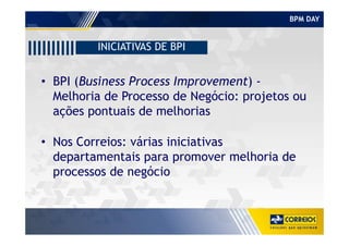 BPM DAY
INICIATIVAS DE BPI
• BPI (Business Process Improvement) -
Melhoria de Processo de Negócio: projetos ou
ações pontuais de melhorias
• Nos Correios: várias iniciativas
departamentais para promover melhoria de
processos de negócio
 