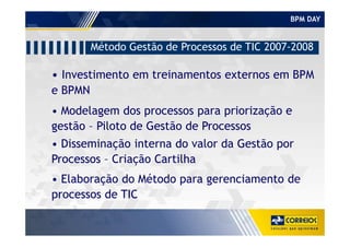 BPM DAY
• Investimento em treinamentos externos em BPM
e BPMN
Método Gestão de Processos de TIC 2007-2008
• Modelagem dos processos para priorização e
gestão – Piloto de Gestão de Processosgestão – Piloto de Gestão de Processos
• Disseminação interna do valor da Gestão por
Processos – Criação Cartilha
• Elaboração do Método para gerenciamento de
processos de TIC
 