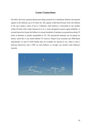 10
Loons Connections
Far below the loons, ground stations providing connectivity to backbone Internet can transmit
signals to the balloons up to 65 miles far. The signals would hop forward, from one balloon
to the next, along a chain of up to 5 balloons. Each balloon is networked to one another
within 30 miles with a radio transceiver as in a mesh, designed to ensure signal reliability. A
second transceiver keeps the balloon in contact hundreds of antennas on ground area about 25
miles in diameter at speeds comparable to 3G. The specialized antennas can be placed on
homes, much like a very small satellite TV receiver. Project Loon currently uses ISM bands
(specifically 2.4 and 5.8 GHz bands) that are available for anyone to use. There is also a
back-up transceiver and a GPS on each balloon, so Google can monitor each balloon's
location.
 