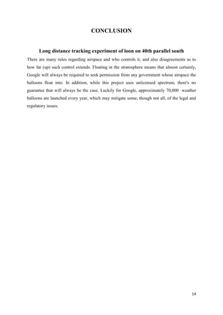 14
CONCLUSION
Long distance tracking experiment of loon on 40th parallel south
There are many rules regarding airspace and who controls it, and also disagreements as to
how far (up) such control extends. Floating in the stratosphere means that almost certainly,
Google will always be required to seek permission from any government whose airspace the
balloons float into. In addition, while this project uses unlicensed spectrum, there's no
guarantee that will always be the case. Luckily for Google, approximately 70,000 weather
balloons are launched every year, which may mitigate some, though not all, of the legal and
regulatory issues.
 