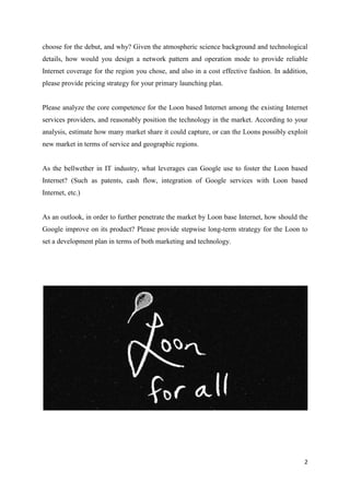 2
choose for the debut, and why? Given the atmospheric science background and technological
details, how would you design a network pattern and operation mode to provide reliable
Internet coverage for the region you chose, and also in a cost effective fashion. In addition,
please provide pricing strategy for your primary launching plan.
Please analyze the core competence for the Loon based Internet among the existing Internet
services providers, and reasonably position the technology in the market. According to your
analysis, estimate how many market share it could capture, or can the Loons possibly exploit
new market in terms of service and geographic regions.
As the bellwether in IT industry, what leverages can Google use to foster the Loon based
Internet? (Such as patents, cash flow, integration of Google services with Loon based
Internet, etc.)
As an outlook, in order to further penetrate the market by Loon base Internet, how should the
Google improve on its product? Please provide stepwise long-term strategy for the Loon to
set a development plan in terms of both marketing and technology.
 