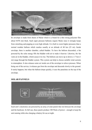 6
Its envelope is made from sheets of Mylar which is a brand for a thin strong polyester film
about 0.076 mm thick. Such super pressure balloons require Mylar since it strongly keeps
from stretching and popping at even high altitude. It is built to resist higher pressures than a
normal weather balloon which reaches usually at an altitude of 40 km (25 mi). Inside
envelope, there is another chamber, called bladder. To have the balloon descended, a fan
powered by the solar energy fills the bladder with air to make it heavier. Likewise, the fan
vents air in the bladder, which causes it to rise. The balloon can move up or down a 1.7 km (1
mi) range through the bladder system. This system can help to choose suitable wind currents
in stratosphere. It also releases some air inside out of the envelope to relieve pressure. When
being out of the service, it releases gas from the envelope and descends slowly to the ground.
It rarely happens, but when the balloon drops quickly, it uses the parachute on the top of the
envelope.
SOLAR PANNELS
Each unit’s electronics are powered by an array of solar panels that sits between the envelope
and the hardware. In full sun, these panels produce 100 Watts of power - enough to keep the
unit running while also charging a battery for use at night.
 