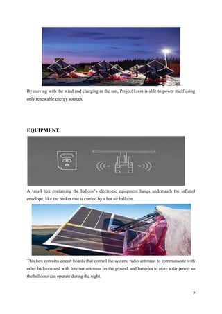 7
By moving with the wind and charging in the sun, Project Loon is able to power itself using
only renewable energy sources.
EQUIPMENT:
A small box containing the balloon’s electronic equipment hangs underneath the inflated
envelope, like the basket that is carried by a hot air balloon.
This box contains circuit boards that control the system, radio antennas to communicate with
other balloons and with Internet antennas on the ground, and batteries to store solar power so
the balloons can operate during the night.
 