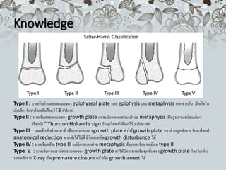 Knowledge
Type l : บาดเจ็บผ่านตลอดแนวของ epiphyseal plate แยก epiphysis และ metaphysis ออกจากกัน มักเกิดใน
เด็กเล็ก รักษาโดยเข้าเฝือกไว้3 สัปดาห์
Type ll : บาดเจ็บตลอดแนวของ growth plate แต่จะมีรอยแตกผ่านบริเวณ metaphysis เป็นรูปสามเหลี่ยมเล็กๆ
เรียกว่า “ Thurston Holland’s sign รักษาโดยเข้าเฝือกไว้3 สัปดาห์ย
Type lll : บาดเจ็บหักผ่านแนวผิวข้อและผ่านแนวgrowth plate ทาให้ growth plate บางส่วนถูกทาลาย รักษาโดยทา
anatomical reduction หากทาได้ไม่ดี มีโอกาสเกิด growth disturbance ได้
Type IV : บาดเจ็บคล้าย type lll แต่มีการแตกผ่าน metaphysis ด้วย การรักษาเหมือน type lll
Type V : บาดเจ็บจากแรงอัดกระแทกของ growth plate ทาให้มีการบาดเจ็บทุกชั้นของ growth plate โดยไม่เห็น
รอยหยักจาก X-ray เกิด premature closure แล้วเกิด growth arrest ได้
 