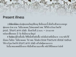Present illness
2 สัปดาห์ก่อน เล่นฟุตบอลเกิดอุบัติเหตุ ข้อมือและนิ้วมือด้านซ้ายกระแทกลูก
ฟุตบอล ปวด บวม ไม่มีบาดแผล ไปพบแพทย์รพช. ได้ให้การรักษาโดยใส่
post. Short arm slab ตั้งแต่วันที่ 22 เม.ย. – 28 เม.ย 60
หลังเอาเฝือกออก 3 วัน ข้อมือบวม ผิดรูป
5 วันก่อน ผู้ป่วยลื่นล้ม ใช้ข้อมือซ้ายยันพื้น หลังล้มปวดข้อมือมาก บวม ขยับได้
น้อยลง ไม่มีชา ไม่มีบาดแผล ไป รพช. วินิจฉัย close fracture distal radius
ให้การรักษาโดยใส่ short arm slab แล้วนัดติดตามอาการ
วันนี้มาพบแพทย์เนื่องจาก ข้อมือซ้ายบวมมากขึ้น ขยับได้น้อยลงกว่าปกติ
 