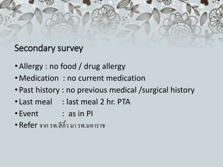 Secondary survey
•Allergy : no food / drug allergy
•Medication : no current medication
•Past history : no previous medical /surgical history
•Last meal : last meal 2 hr. PTA
•Event : as in PI
•Refer จาก รพ.สีคิ้ว มา รพ.มหาราช
 
