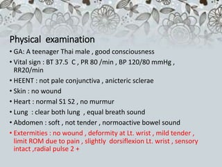 Physical examination
• GA: A teenager Thai male , good consciousness
• Vital sign : BT 37.5 C , PR 80 /min , BP 120/80 mmHg ,
RR20/min
• HEENT : not pale conjunctiva , anicteric sclerae
• Skin : no wound
• Heart : normal S1 S2 , no murmur
• Lung : clear both lung , equal breath sound
• Abdomen : soft , not tender , normoactive bowel sound
• Extermities : no wound , deformity at Lt. wrist , mild tender ,
limit ROM due to pain , slightly dorsiflexion Lt. wrist , sensory
intact ,radial pulse 2 +
 