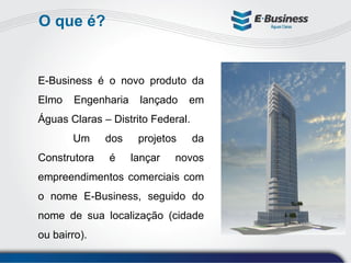 O que é? E-Business é o novo produto da Elmo Engenharia lançado em Águas Claras – Distrito Federal. Um dos projetos da Construtora é lançar novos empreendimentos comerciais com o nome E-Business, seguido do nome de sua localização (cidade ou bairro). 