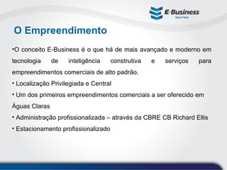 O Empreendimento O conceito E-Business é o que há de mais avançado e moderno em tecnologia de inteligência construtiva e serviços para empreendimentos comerciais de alto padrão.  Localização Privilegiada e Central Um dos primeiros empreendimentos comerciais a ser oferecido em Águas Claras Administração profissionalizada – através da CBRE CB Richard Ellis Estacionamento profissionalizado 