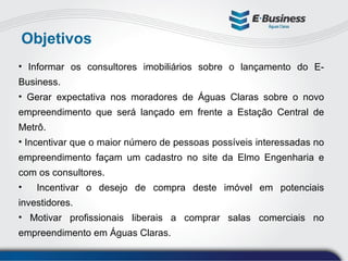 Objetivos Informar os consultores imobiliários sobre o lançamento do E-Business. Gerar expectativa nos moradores de Águas Claras sobre o novo empreendimento que será lançado em frente a Estação Central de Metrô. Incentivar que o maior número de pessoas possíveis interessadas no empreendimento façam um cadastro no site da Elmo Engenharia e com os consultores. Incentivar o desejo de compra deste imóvel em potenciais investidores. Motivar profissionais liberais a comprar salas comerciais no empreendimento em Águas Claras. 